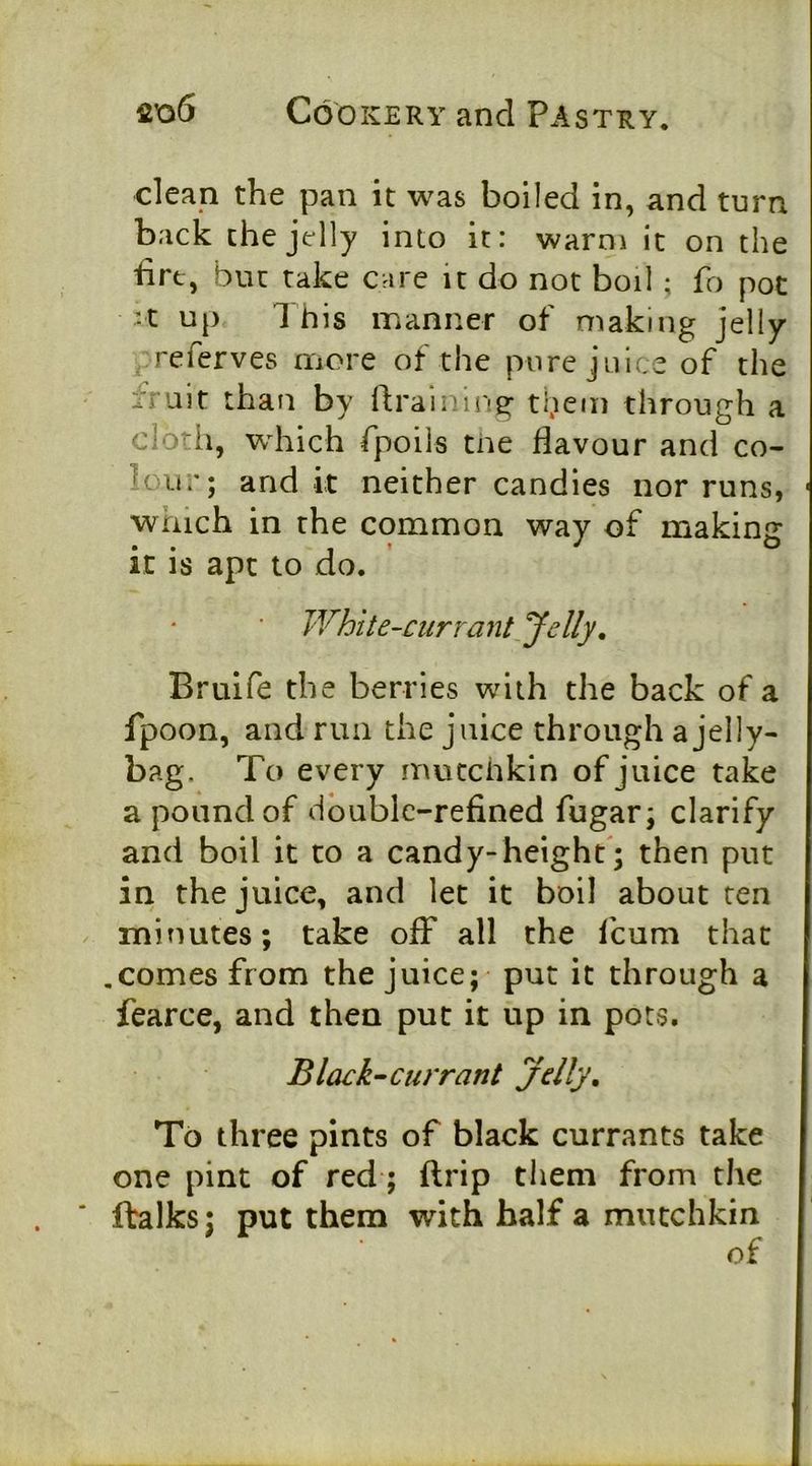 clean the pan it was boiled in, and turn back the jelly into it: warni it on the fire, but rake care it do not boil ; fo pot ^t up 1 his manner of making jelly referves more of the pure juice of the fruit than by draining: them through a cloth, which fpoils tne flavour and co- lour; and it neither candies nor runs, which in the common way of making it is apt to do. ■ White-currant Jelly. Bruife the berries with the back of a fpoon, and run the juice through a jelly- bag. To every mutchkin of juice take a pound of double-refined fugar; clarify and boil it to a candy-height'; then put in the juice, and let it boil about ten minutes; take ofF all the feum that .comes from the juice; put it through a fearce, and then put it up in pots. Black-currant jelly. To three pints of black currants take one pint of red; ftrip them from the fbalks; put them with half a mutchkin of