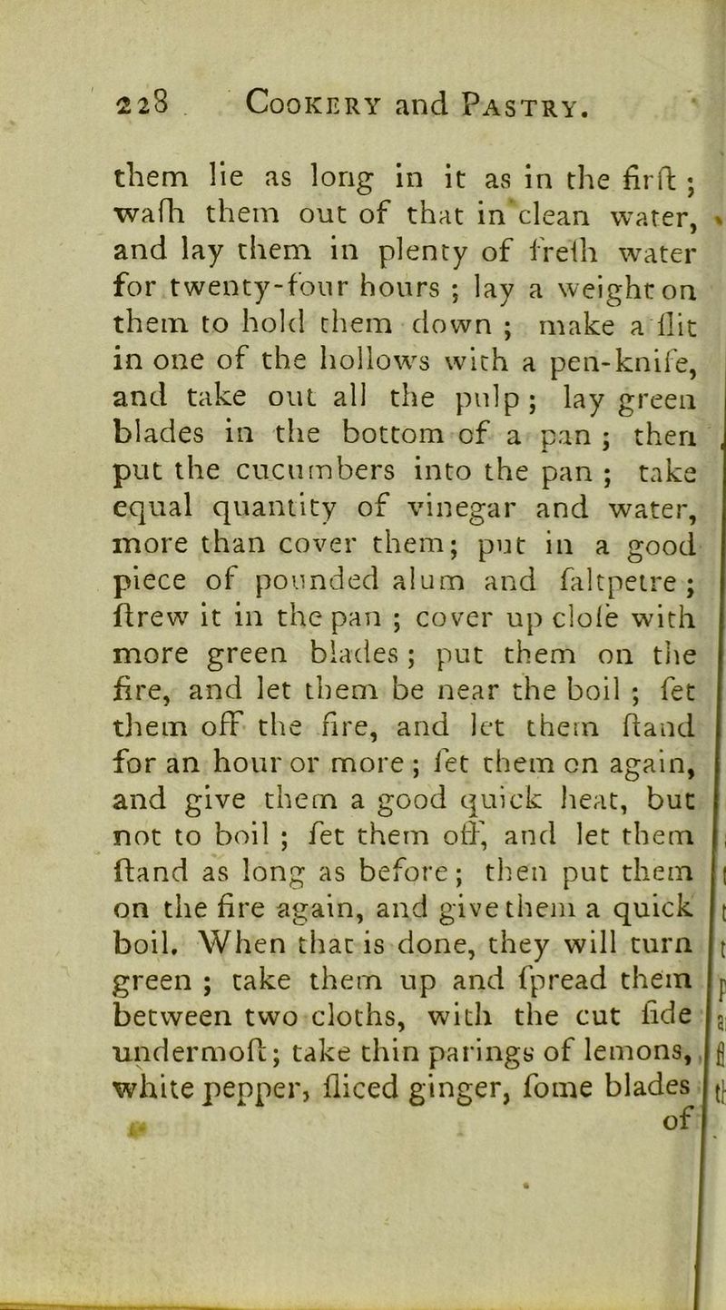 them He as long in it as in the fird;; wafli them out of that in clean water, % and lay them in plenty of freih water for twenty-four hours ; lay a weight on them to hold them down ; make a Hit in one of the hollows with a pen-knife, and take out all the pulp; lay green blades in the bottom of a pan ; then put the cucumbers into the pan ; take equal quantity of vinegar and water, more than cover them; put in a good I piece of pounded alum and faltpetre ; I drew it in the pan ; cover up dole with I more green blades ; put them on the | fire, and let them be near the boil ; fet I tliem off the fire, and let them Hand I for an hour or more ; fet them on again, I and give them a good quick heat, but I not to boil ; fet them off, and let them I, Hand as long as before; tlien put them [| on the fire again, and give them a quick |t boil. When that is done, they will turn b green ; take them up and fpread them b between two cloths, with the cut fide jg: undermoH; take thin parings of lemons, ,b white pepper, fliced ginger, fome blades J(( of