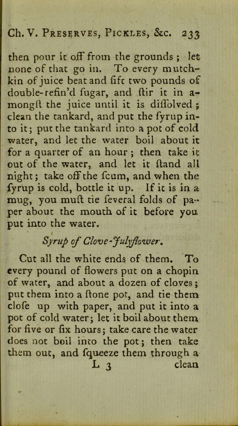 then pour it off from the grounds ; let none of that go in. To every mutch- kin of juice beat and life two pounds of double-refin’d fugar, and llir it in a- mongrt the juice until it is diffolved 5 clean the tankard, and put the fyrup in- to it; put the tankard into a pot of cold water, and let the water boil about it for a quarter of an hour ; then take it out of the water, and let it Hand all night; take off the feum, and when the fyrup is cold, bottle it up. If it is in a mug, you mull tie feveral folds of pa- per about the mouth of it before you put into the water. I Syrup of Clove fulyfower. Cut all the white ends of them. To every pound of flowers put on a chopin of water, and about a dozen of cloves ; put them into a flone pot, and tie them clofe up with paper, and put it into a pot of cold water; let it boll about them for five or fix hours; take care the water does not boil into the pot; then take them out, and fqueeze them through a L 3 dean
