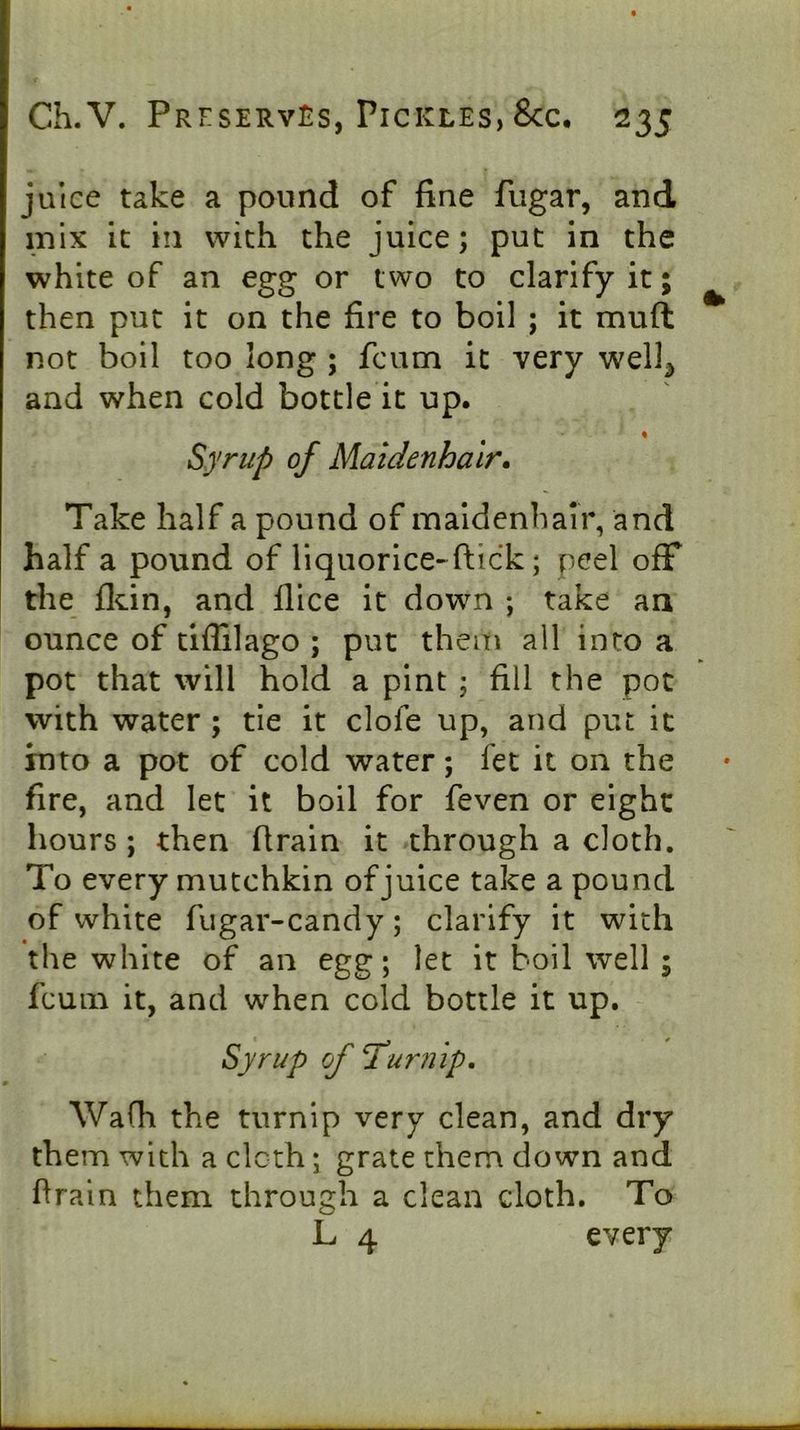 juice take a pound of fine fugar, and mix it in with the juice; put in the white of an egg or two to clarify it; then put it on the fire to boil ; it muft not boil too long ; fcum it very well^ and when cold bottle it up. Syrup of Maidenhair. Take half a pound of maidenhair, and half a pound of liquorice-^ftick; peel off the flun, and flice it down ; take an ounce of tiffilago ; put them all into a pot that will hold a pint ; fill the pot with water ; tie it clofe up, and put it into a pot of cold water; fee it on the fire, and let it boil for feven or eight hours ; then firain it through a cloth. To every mutchkin of juice take a pound of white fugar-candy; clarify it with the white of an egg; let it boil well ; fcum it, and when cold bottle it up. Syrup of Turnip, Wa(h the turnip very clean, and dry them with a clcth; grate them down and firain them through a clean cloth. To L 4 every