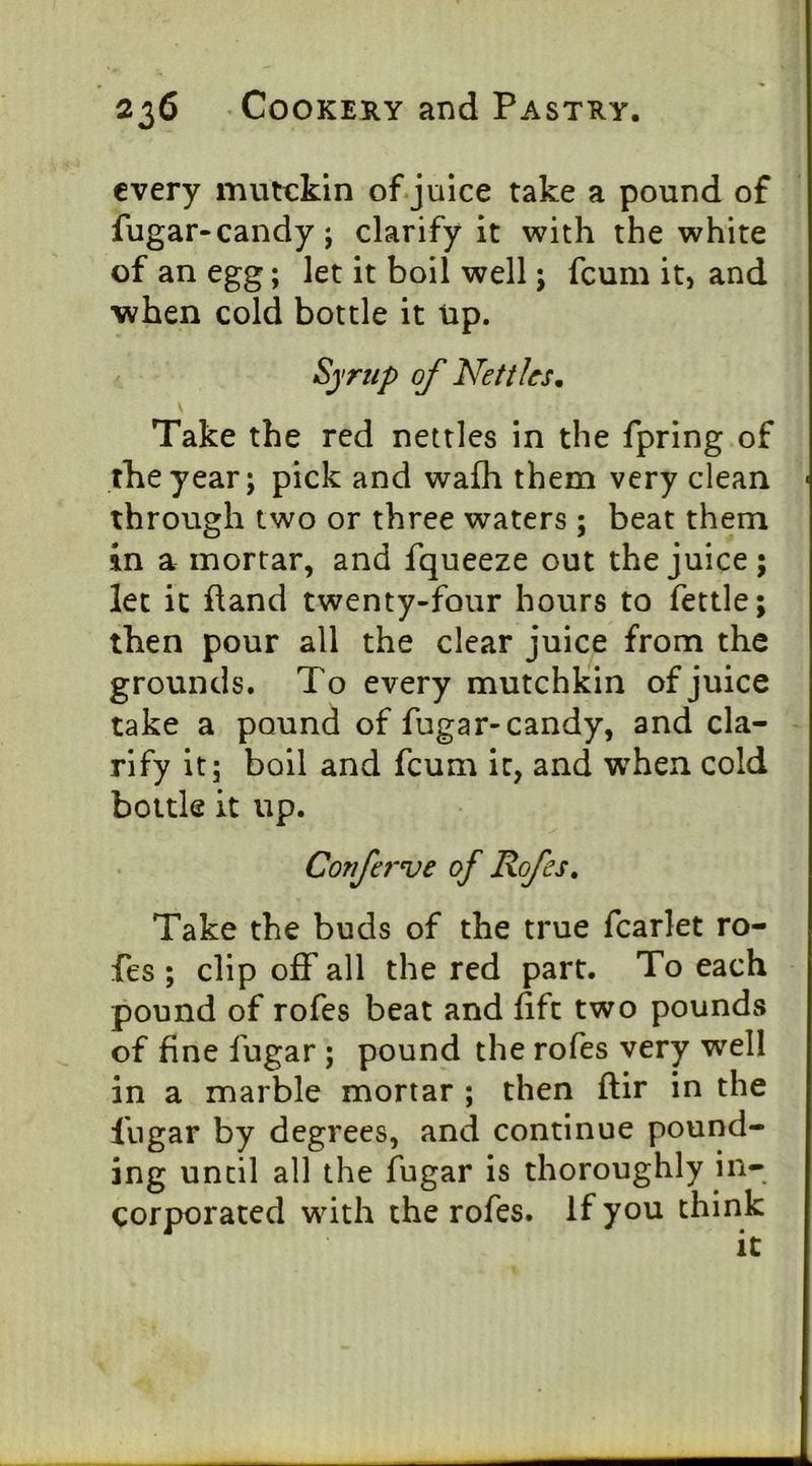 every mutckin of.julce take a pound of fugar-candy; clarify it with the white of an egg; let it boil well; fcum it, and when cold bottle it tip. Syrup of Nettlesm Take the red nettles in the fpring of the year; pick and wafli them very clean through two or three waters ; beat them in a mortar, and fqueeze out the juice; let ic fland twenty-four hours to fettle; then pour all the clear juice from the grounds. To every mutchkin of juice take a pound of fugar-candy, and cla- rify it; boil and fcum ic, and when cold bottle it up. Coufej’ve of Rofes, Take the buds of the true fcarlet ro- fes ; clip off all the red part. To each pound of rofes beat and lift two pounds of fine fugar ; pound the rofes very well in a marble mortar ; then ftir in the fugar by degrees, and continue pound- ing until all the fugar is thoroughly in- corporated with the rofes. If you think