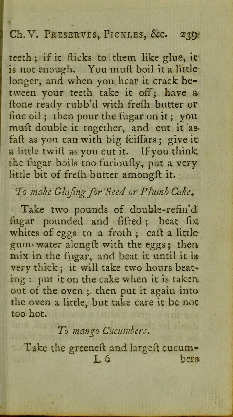 teech ; if ic fticks to them like glue,, it is not enough. You mu ft boil it a little longer, and when you hear it crack be- tween your teeth take it off; have a done ready rubb’d with frelli butter or fine oil ; then pour the fugar on it; you muft double it together, and cut it as« faft as you can with big fciffars; give ic a little twin as you cut it. If you think . the fugar boils too furioufly, put a very little bit of frefh butter amongft it. To make Glafing for'Seed or Plumb Cake» Take two pounds of double-refin’d' fugar pounded and lifted ; beat fix; whites of eggs to a froth ; caft a little gum-water alongft with the eggs; then mix in the fugar, and beat it until it iii very thick ; it will take two hours beat- ing : put it on the cake wdien it is taken out of the oven then put it again into the oven a little, but take care it be not too hot. To ma?igo Cucumbers» Take the greened and larged cucum- JL 6 bers^