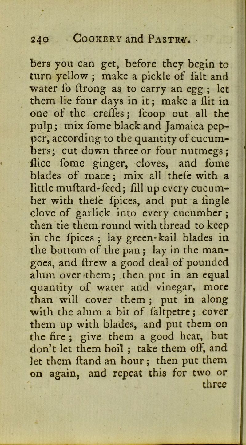bers you can get, before they begin to turn yellow ; make a pickle of fait and water fo ftrong as to carry an egg ; let them lie four days in it; make a flit in one of the creflTes; fcoop out all the pulp; mix fome black and Jamaica pep- per, according to the quantity of cucum- bers; cut down three or four nutmegs; flice fome ginger, cloves, and fome blades of mace; mix all thefe with a little muftard-feed; fill up every cucum- ber with thefe fpices, and put a fingle clove of garlick into every cucumber ; then tie them round with thread to keep in the fpices ; lay green-kail blades in the bottom of the pan; lay in the man- goes, and ftrew a good deal of pounded alum over them; then put in an equal quantity of water and vinegar, more than will cover them ; put in along with the alum a bit of faltpetre; cover them up with blades, and put them on the fire ; give them a good heat, but don’t let them boil ; take them off, and let them (land an hour; then put them on again, and repeat this for two or three