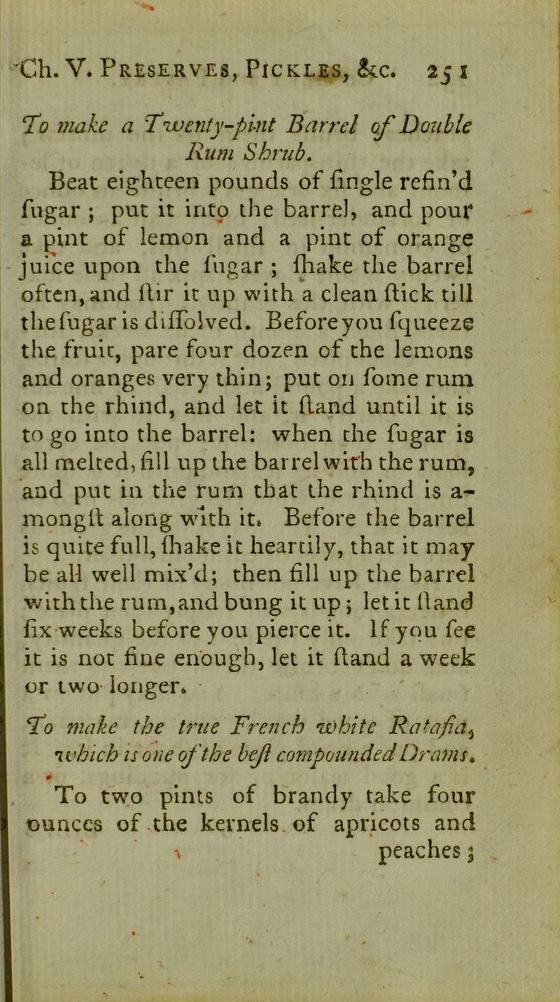 T<? make a Tuaenty-plnt Barrel of Douhle Rum Shrub. Beat eighteen pounds of fingle refin’d fngar ; put it into the barrel, and pour* a pint of lemon and a pint of orange -juice upon the Ihgar ; fhake the barrel often, and llir it up with a clean (lick till thefugar is difTolved. Before you ft^ueeze the fruit, pare four dozen of the lemons and oranges very thin; put oii foine rum on the rhind, and let it (land until it is to go into the barrel: when the fugar is j all melted, fill up the barrel with the rum, ! and put in the rum that the rhind is a- monglt along with it. Before the barrel is quite full, ihake it heartily, that it may be all well mix’d; then fill up the barrel ■with the rum,and bung it up; let it (land fix-weeks before you pierce it. If you fee it is not fine enough, let it hand a week or two- longer. To make the U'ue French white Ratafia^ which IS one of the bef compounded Drams ^ 0 To two pints of brandy take four ounces of the kernels, of apricots and \ peaches;