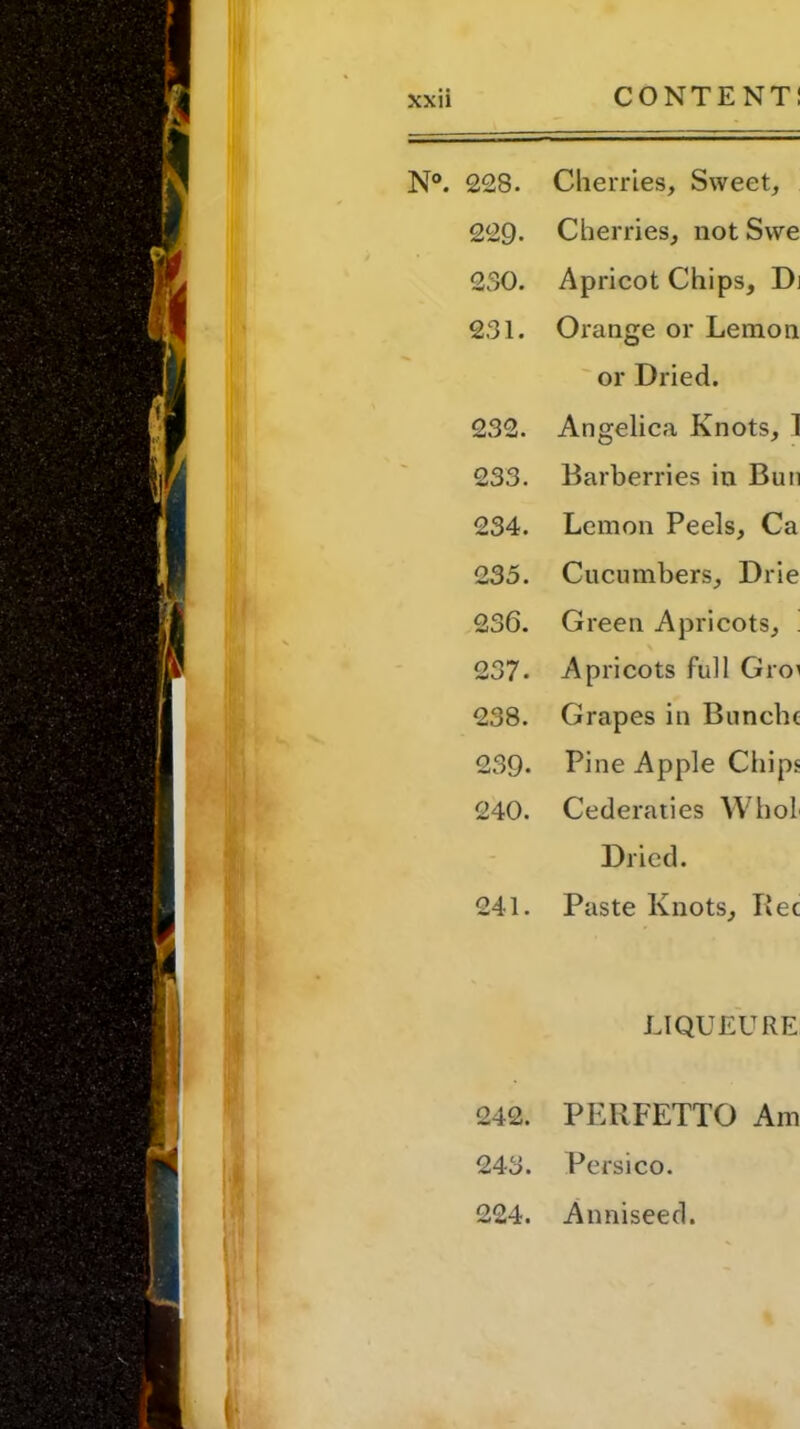 N°. 228. Cherries, Sweet, 229- Cherries, not Swe 230. Apricot Chips, Di 231. Orange or Lemon or Dried. 232. Angelica Knots, 1 233. Barberries in Bun 234. Lemon Peels, Ca 235. Cucumbers, Drie 236. Green Apricots, . 237- Apricots full Gro' 238. Grapes in Bunchc 239- Pine Apple Chips 240. Cederaties Whol Dried. 241. Paste Knots, Bee LIQUEURS 242. PERFETTO Am 243. Persico. 224. Anniseed.