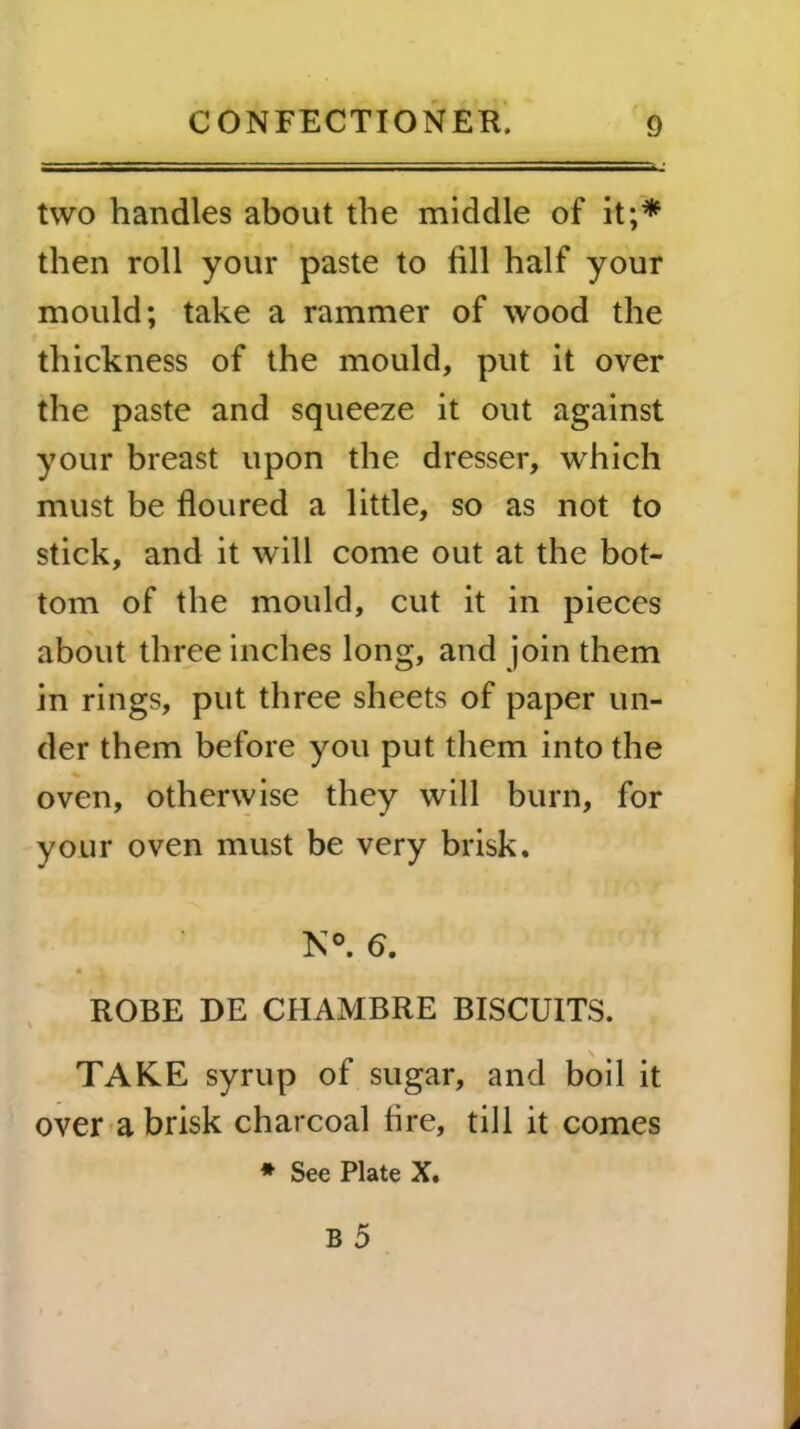 two handles about the middle of it;* then roll your paste to fill half your mould; take a rammer of wood the thickness of the mould, put it over the paste and squeeze it out against your breast upon the dresser, which must be floured a little, so as not to stick, and it will come out at the bot- tom of the mould, cut it in pieces about three inches long, and join them in rings, put three sheets of paper un- der them before you put them into the oven, otherwise they will burn, for your oven must be very brisk. N°. 6. ROBE DE CHAMBRE BISCUITS. TAKE syrup of sugar, and boil it over a brisk charcoal fire, till it comes * See Plate X.