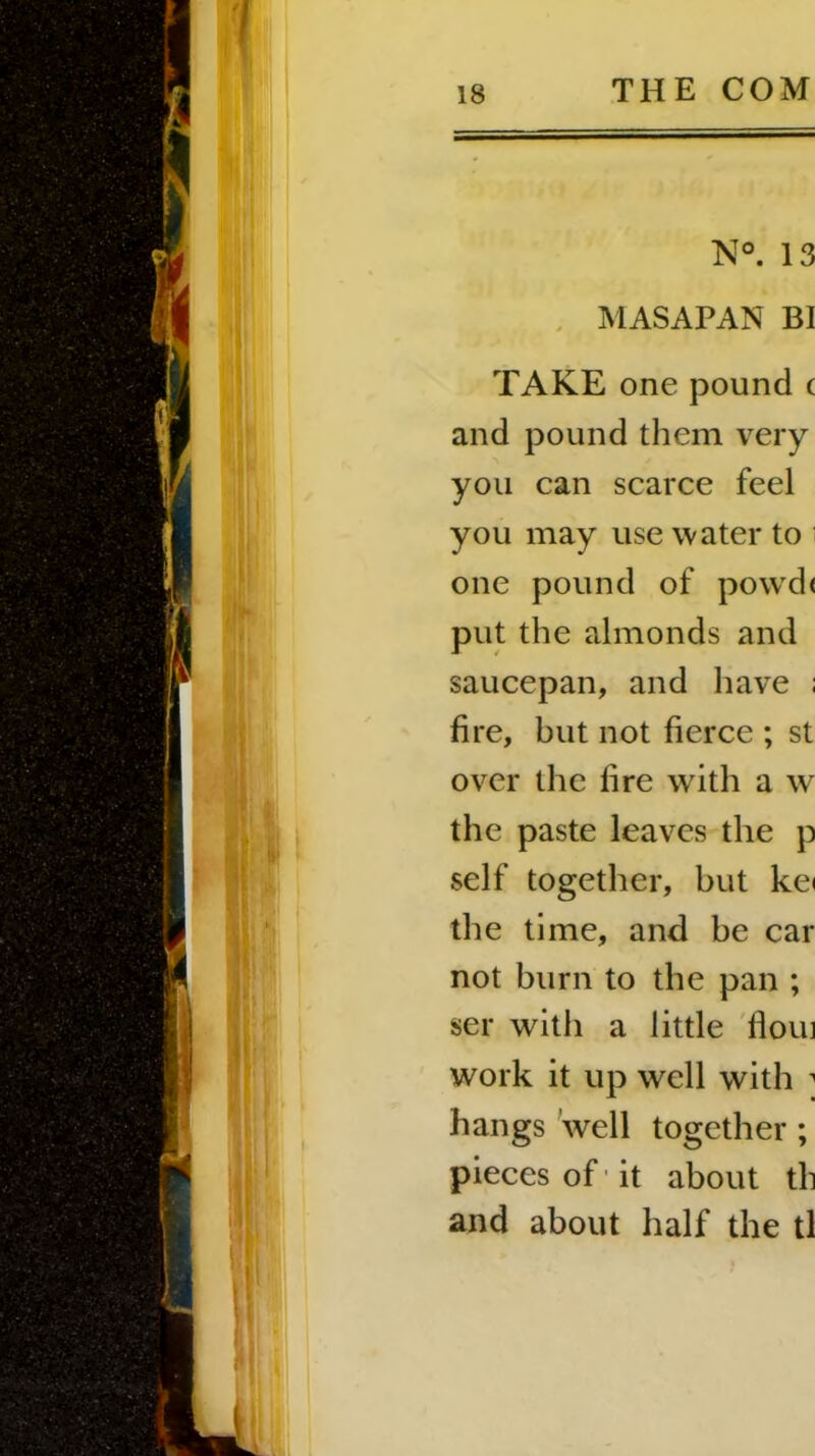 N°. 13 MASAPAN BI TAKE one pound c and pound them very you can scarce feel you may use water to one pound of povvd< put the almonds and saucepan, and have ; fire, but not fierce ; st over the fire with a w the paste leaves the p self together, but kei the time, and be car not burn to the pan ; ser with a little floui work it up well with 1 hangs well together ; pieces of it about th and about half the tl