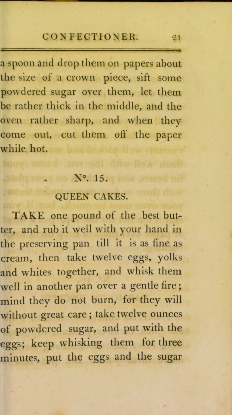 — I a spoon and drop them on papers about the size of a crown piece, sift some powdered sugar over them, let them be rather thick in the middle, and the oven rather sharp, and when they come out, cut them off the paper while hot. N°. 15. QUEEN CAKES. TAKE one pound of the best but- ter, and rub it well with your hand in the preserving pan till it is as fine as cream, then take twelve eggs, yolks and whites together, and whisk them well in another pan over a gentle fire; mind they do not burn, for they will without great care ; take twelve ounces of powdered sugar, and put with the eggs; keep whisking them for three minutes, put the eggs and the sugar