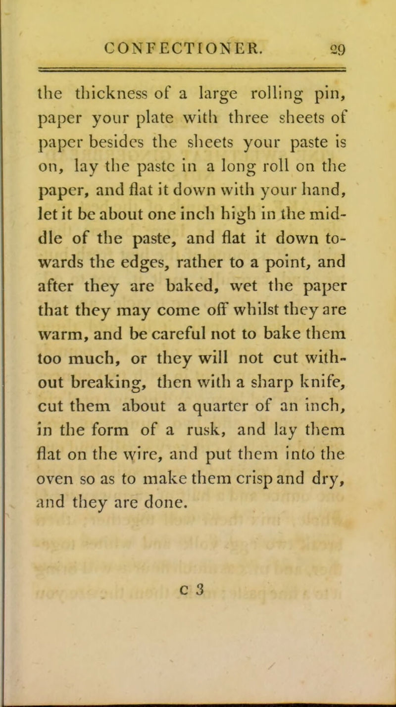 the thickness of a large rolling pin, paper your plate with three sheets of paper besides the sheets your paste is on, lay the paste in a long roll on the paper, and flat it down with your hand, let it be about one inch high in the mid- dle of the paste, and flat it down to- wards the edges, rather to a point, and after they are baked, wet the paper that they may come off whilst they are warm, and be careful not to bake them too much, or they will not cut with- out breaking, then with a sharp knife, cut them about a quarter of an inch, in the form of a rusk, and lay them flat on the wire, and put them into the oven so as to make them crisp and dry, and they are done.