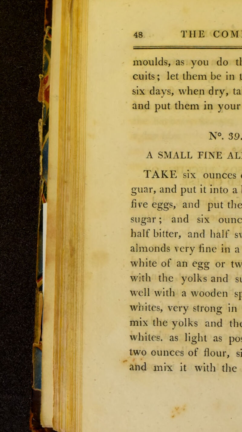 moulds, as you do tl cuits; let them be in t six days, when dry, ta and put them in your N°. 39. A SMALL FINE AL: TAKE six ounces < guar, and put it into a 1 five eggs, and put the sugar; and six ounc half bitter, and half sv almonds very fine in a white of an egg or tw with the yolks and si well with a wooden sj: whites, very strong in mix the yolks and the whites, as light as po< two ounces of flour, si and mix it with the