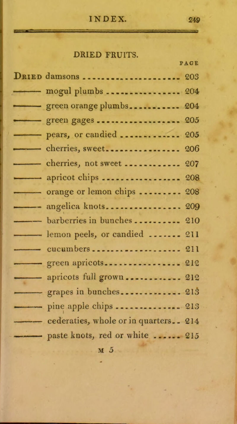 DRIED FRUITS. PAGE Dried damsons 203 mogul plumbs 204 ■ green orange plumbs 204 —■ green gages 205 pears, or candied... 205 cherries, sweet 206 ■ cherries, not sweet 207 apricot chips 208 orange or lemon chips 208 - angelica knots 209 t barberries in bunches 210 lemon peels, or candied 211 cucumbers - 211 ■ green apricots 212 apricots full grown 212 grapes in bunches 2l3 pine apple chips 213 cederaties, whole or in quarters. .214 paste knots, red or white 215