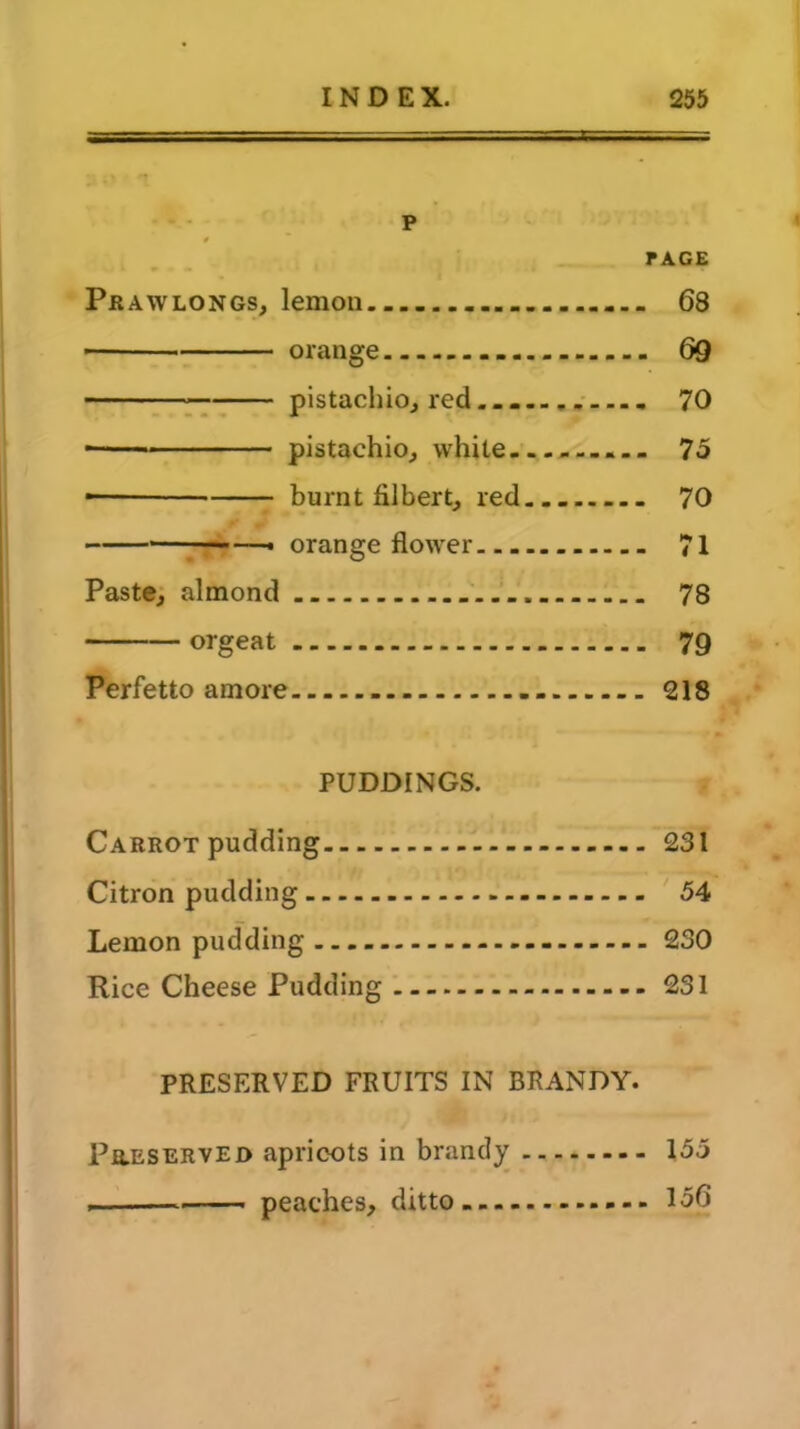 P 4 PAGE Pr aw longs, lemon _ 68 ■ orange 69 pistachio, red. , 70 ■ pistachio, white 75 ■ burnt filbert, red... 70 —« orange flower - 71 Paste, almond 78 orgeat 79 Perfetto amore 218 PUDDINGS. Carrot pudding 231 Citron pudding 54 Lemon pudding 230 Rice Cheese Pudding 231 PRESERVED FRUITS IN BRANDY. Preserved apricots in brandy 155 . peaches, ditto 156