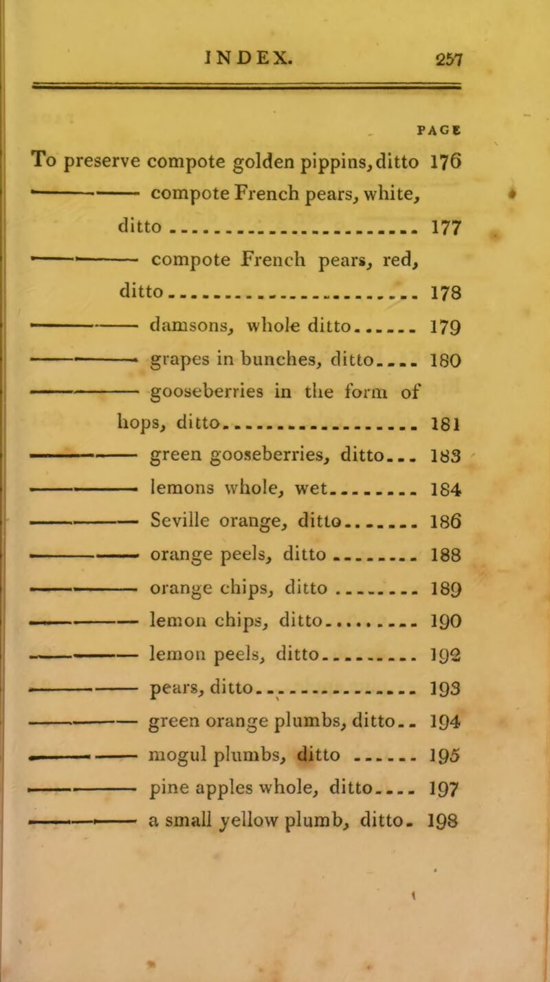 PAGE \ To preserve compote golden pippins, ditto 176 • compote French pears, white, ditto 177 - compote French pears, red, ditto 178 damsons, whole ditto.. 179 grapes in bunches, ditto.... 180 gooseberries in the form of hops, ditto 181 green gooseberries, ditto 183 lemons whole, wet 184 Seville orange, ditto 186 ■ orange peels, ditto 188 orange chips, ditto 189 —— lemon chips, ditto 190 lemon peels, ditto 1Q2 pears, ditto. 193 green orange plumbs, ditto.. 194 - mogul plumbs, ditto 195 ■ pine apples whole, ditto 197 - —- ■ - a small yellow plumb, ditto. 198