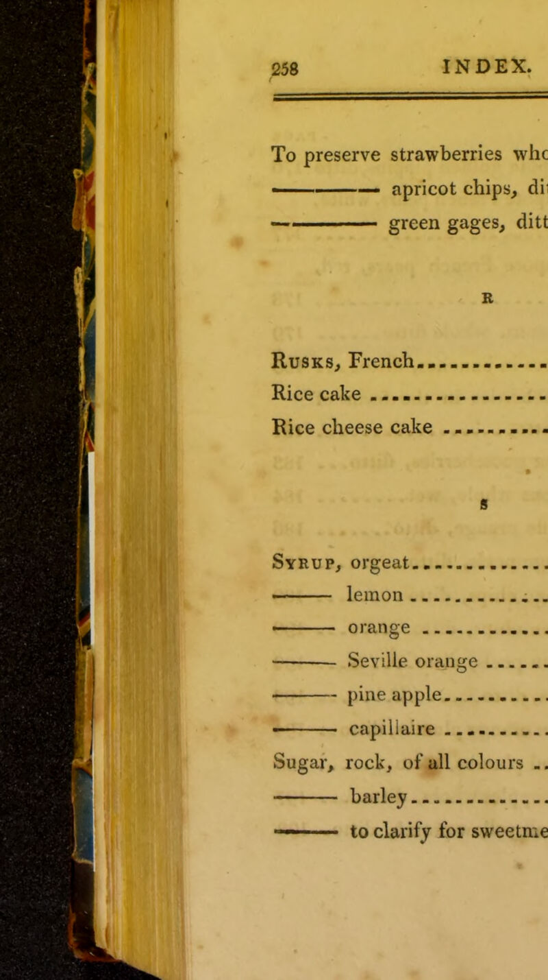 To preserve strawberries whc ■ ■ — apricot chips, dii ————— green gages, ditt R Rusks, French.. Rice cake ...... Rice cheese cake s Syrup, orgeat lemon • orange Seville orange pineapple ■ capiliaire i Sugar, rock, of all colours .. to clarify for sweetme