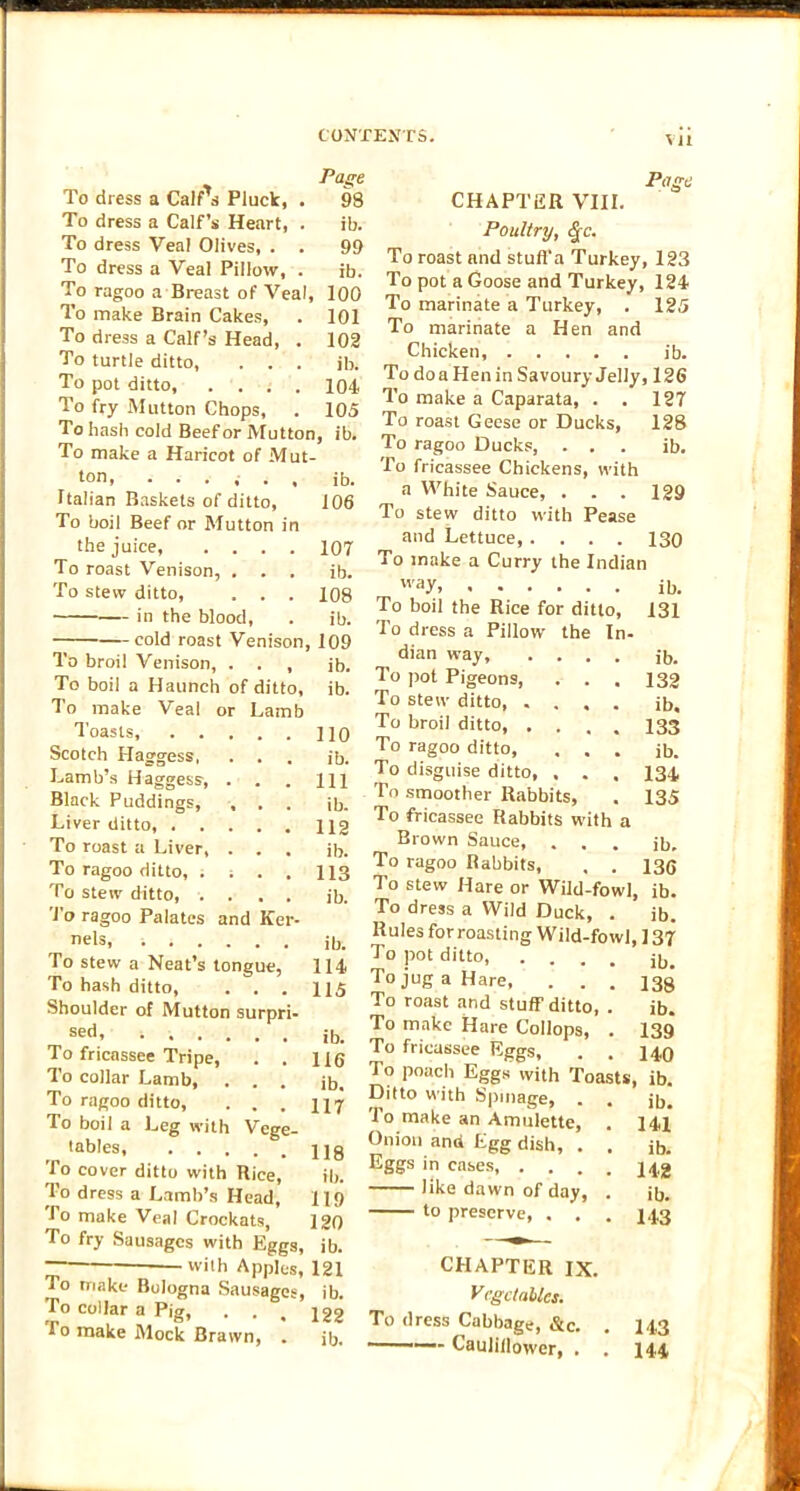 Page To dress a Calf's Pluck, . 98 To dress a Calf’s Heart, . ib. To dress Veal Olives, . . 99 To dress a Veal Pillow, . ib. To ragoo a Breast of Veal, 100 To make Brain Cakes, . 101 To dress a Calf’s Head, . 102 To turtle ditto, . . . ib. To pot ditto, .... 104 To fry Mutton Chops, . 105 To hash cold Beef or Mutton, ib. To make a Haricot of Mut- ton, ...... ib. Italian Baskets of ditto, 106 To boil Beef or Mutton in the juice, .... 107 To roast Venison, . . , ib. To stew ditto, . . . 108 in the blood, . ib. cold roast Venison, 109 To broil Venison, . . , ib. To boil a Haunch of ditto, ib. To make Veal or Lamb Toasts, iio Scotch Haggess, . . . ib. Lamb’s Haggess, . . . HI Black Puddings, , . . jb. Liver ditto, 112 To roast a Liver, . . . ib. To ragoo ditto, . ; . . 113 To steiv ditto, .... ib. To ragoo Palates and Ker- nels, -. ib. To stew a Neat’s tongue, 114 To hash ditto, . . . H5 Shoulder of Mutton surpri- sed’ ; ib. To fricassee Tripe, . . 116 To collar Lamb, ... ib. To ragoo ditto, . . . 117 To boil a Leg with Vege- •ables, Hg To cover ditto with Rice, ib. To dress a Lamb’s Head, 119 fo make Veal Crockats, 120 To fry Sausages with Eggs, ib. lvi|h Apples, 121 To make Bologna Sausages, ib. To collar a Pig, . . < 122 fo make Mock Brawn, . ib. Page CHAPTER VIII. Poultry, (§-c. To roast and stufl'a Turkey, 123 To pot a Goose and Turkey, 124 To marinate a Turkey, . 125 To marinate a Hen and Chicken, ib. To do a Hen in Savoury Jelly, 126 To make a Caparata, . . 127 To roast Geese or Ducks, 128 To ragoo Ducks, ... ib. To fricassee Chickens, with a White Sauce, . . . 129 To stew ditto with Pease and Lettuce, .... 130 To make a Curry the Indian vvay. ib. To boil the Rice for ditto, 131 To dress a Pillow the In- dian way, .... ib. To pot Pigeons, . . . 132 To stew ditto, .... ib. To broil ditto, . . . , 133 To ragoo ditto, ... ib. To disguise ditto, , . , 134, To smoother Rabbits, . 135 To fricassee Rabbits with a Brown Sauce, ... ib. To ragoo Rabbits, , . 136 To stew Hare or Wild-fowl, ib. To dress a Wild Duck, . ib. Rules for roasting Wild-fowl, ] 37 To pot ditto ib. To jug a Hare, . . , 133 To roast and stuff ditto, . ib. To make Hare Collops, . 139 To fricassee Eggs, . . 14,9 To poach Eggs with Toasts, ib. Ditto with Spinage, . . jb. To make an Amulette, . 141 Onion and Egg dish, . . ib. Eggs in cases, .... 142 like dawn of day, . ib. to preserve, . . . 143 CHAPTER IX. Vegetables. To dress Cabbage, &c. . 143 Caulillower, . . 144