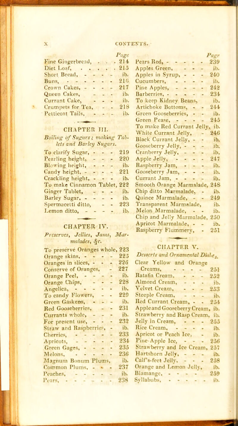 Fine Gingerbread, Page . . .214 Diet Loaf, . . « • 215 Short Bread, - - - ib. Buns, ... - 216 Crown Cakes, - - - 217 Queen Cakes, - - ib. Currant Cake, . . il). Crumpets for Tea, - - 218 Petticoat Tails, - - ib. CHAPTER III. Dulling of Sugars; making Tab- lets and Barley Sugars. To clarify Sugar, - - - 219 Pearling height, - - - 220 Blowing height. - - ib. Candy height, - - - - 221 Crackling height, - - - ib. To make Cinnamon Tablet , 222 Ginger Tablet, - - ib. Barley Sugar, - - - - ib. Spermacetti ditto, - - 223 Lemon ditto, - - - - ib. CHAPTER IV. Preserves, Jellies, Jams, Mar- malades, <|r. To preserve Oranges whole, 223 Orange skins, .... 225 Oranges in slices, - - - 226 Conserve of Oranges, - 227 Orange Peel, - - - - ib. Orange Chips, ... 228 Angelica, ----- ib. To candy Flowers, - - 229 Green Gaskens, - - - ib. Red Gooseberries, - - 231 Currants whole, - - - ib. For present use, - - - 232 Straw and Raspberries, - ib. Cherries, ----- 233 Apricots, ----- 234 Green Gages, - - - - 235 Melons, 236 Magnum Bnnum Plums, ib. Common Plums, - •- - 237 Peaches, ----- ib. Pears, 238 Page Pears Red, ----- 239 Apples Green, - - - ib. Apples in Syrup, - - - 240 Cucumbers, .... ill. Pine Apples, - - - - 242 Barberries, ----- 234 To keep Kidney Beans, ib. Artichoke Bottoms, - - 244 Green Gooseberries, - - ib. Green Pease, ... - 245 To make Red Currant Jelly, ib. White Currant Jelly, - 246 Black Currant Jelly, - - ib. Gooseberry Jelly, - - - ib. Cranberry Jelly, - - - ib. Apple Jelly, ... - 247 Raspberry Jam, - - - ib. Gooseberry Jam, - - - ib. Currant Jam, - - - - ib. Smooth Orange Marmalade, 24S Chip ditto Marmalade, - ib. Quince Marmalade, - - 249 Transparent Marmalade, ib. Melon Marmalade, - - ib. Chip and Jelly Marmalade, 250 Apricot Marmalade, - - ib. Raspberry Flummery, - 251 CHAPTER V. Desserts and Ornamental Dixie s Clear Yellow and Orange Creams, ... - 251 Ratafia Cream. ... 252 Almond Cream, - - - ib. Velvet Cream, - - - 253 Steeple Cream, - - - ib. Red Currant Cream, - - 254 Appleand Gooseberry Cream, ib. Strawberry and Rasp Cream, ib. Jelly in Cream, ... 255 Rice Cream, - - - - ib. Apricot or Peach Ice, - ib. Pine-Apple Ice, - - - 256 Strawberry and Ice Cream, 257 Hartshorn Jelly, - - - ib. Calf’s-fcet Jelly, ... 258 Orange and Lemon Jelly, ib. Blamange, - - - - 259 Syllabubs, • - - ib.