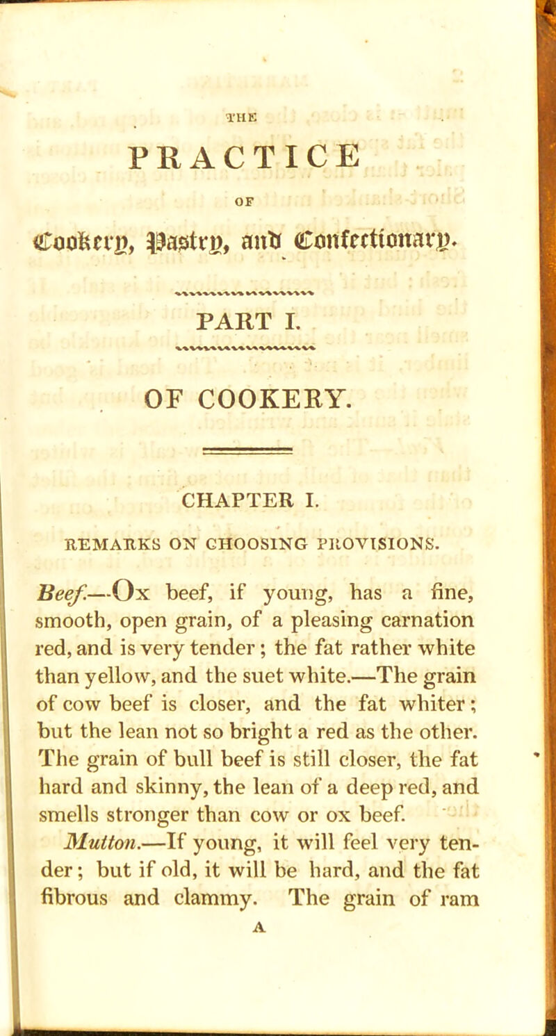 THE PRACTICE OF Coakcty, ^astrj), anti Confectionary. 1\V\V\^V» VAV\V\V\\> PART I. OF COOKERY. CHAPTER I. REMARKS ON CHOOSING PROVISIONS. Beef.—Ox beef, if young, has a fine, smooth, open grain, of a pleasing carnation red, and is very tender; the fat rather white than yellow, and the suet white.—The grain of cow beef is closer, and the fat whiter; but the lean not so bright a red as the other. The grain of bull beef is still closer, the fat hard and skinny, the lean of a deep red, and smells stronger than cow or ox beef. Mutton.—If young, it will feel very ten- der; but if old, it will be hard, and the fat fibrous and clammy. The grain of ram A