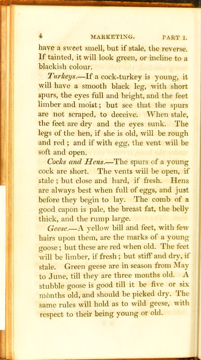 have a sweet smell, but if stale, the reverse. If tainted, it will look green, or incline to a blackish colour. Turkeys.—If a cock-turkey is young, it will have a smooth black leg, with short spurs, the eyes full and bright, and the feet limber and moist; but see that the spurs are not scraped, to deceive. When stale, the feet are dry and the eyes sunk. The legs of the hen, if she is old, will be rough and red ; and if with egg, the vent will be soft and open. Cocks and Hens.—The spurs of a young cock are short. The vents will be open, if stale ; but close and hard, if fresh. Hens are always best wrhen full of eggs, and just before they begin to lay. The comb of a good capon is pale, the breast fat, the belly thick, and the rump large. Geese.—A yellow bill and feet, writh few hairs upon them, are the marks of a young goose; but these are red wdien old. The feet will be limber, if fresh ; but stiff' and dry, if stale. Green geese are in season from May to June, till they are three months old. A stubble goose is good till it be five or six months old, and should be picked dry. 1 he same rules will hold as to wild geese, with respect to their being young or old.