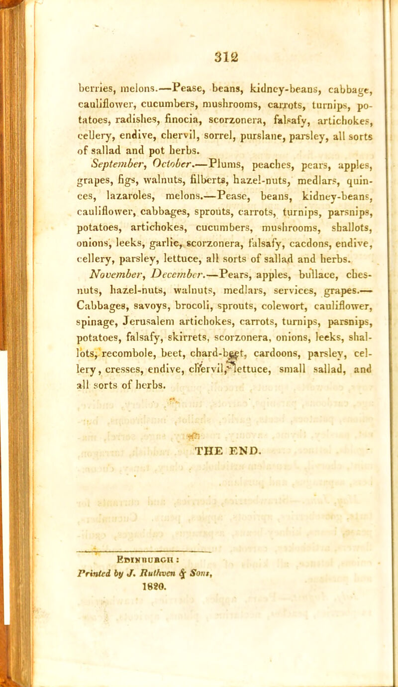 benies, melons.—Pease, beans, kidney-beans, cabbage, cauliflower, cucumbers, mushrooms, carrots, turnips, po- tatoes, radishes, finocia, scorzonera, falsafy, artichokes, cellery, endive, chervil, sorrel, purslane, parsley, all sorts of sallad and pot herbs. September, October.—Plums, peaches, pears, apples, grapes, figs, walnuts, filberts, hazel-nuts, medlars, quin- ces, lazaroles, melons.—Pease, beans, kidney-beans, cauliflower, cabbages, sprouts, carrots, turnips, parsnips, potatoes, artichokes, cucumbers, mushrooms, shallots, onions, leeks, garlic, scorzonera, falsafy, cacdons, endive, cellery, parsley, lettuce, all sorts of sallad and herbs. November, December.—Pears, apples, bullace, cbes- nuts, hazel-nuts, walnuts, medlars, services, grapes.— Cabbages, savoys, brocoli, sprouts, colewort, cauliflower, spinage, Jerusalem artichokes, carrots, turnips, parsnips, potatoes, falsafy, skirrets, scorzonera, onions, leeks, shal- lots, recombole, beet, chard-b^t, cardoons, parsley, cel- lery , cresses, endive, chervil,lettuce, small sallad, and all sorts of herbs. HR THE END. • ■< Ebinhuhgh: Printed by J. Ruthven <£ Som, 1820.