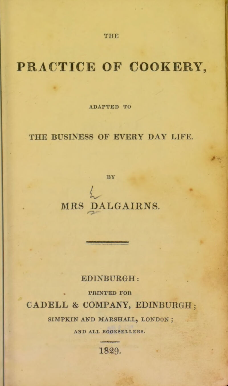 THE PRACTICE OF COOKERY, ADAPTED TO THE BUSINESS OF EVERY DAY LIFE. MRS DALGAIRNS. ■O'- EDINBURGH: . PRINTED FOR CADELL & COMPANY, EDINBURGH; SIMPKIN AND MARSHALL, LONDON ; AND ALL BOOKSELLERS. 1829-