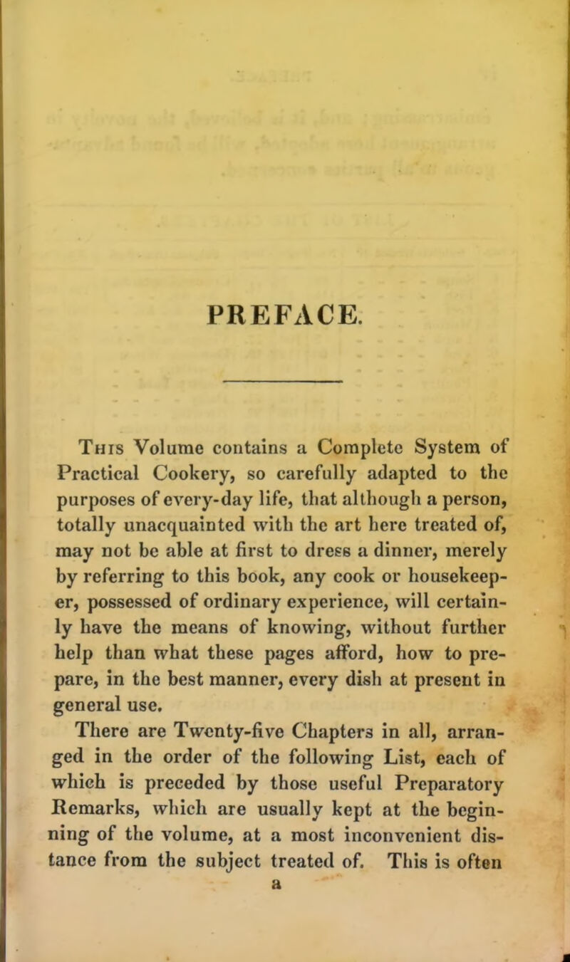 PREFACE. This Volume contains a Complete System of Practical Cookery, so carefully adapted to the purposes of every-day life, that although a person, totally unacquainted with the art here treated of, may not be able at first to dress a dinner, merely by referring to this book, any cook or housekeep- er, possessed of ordinary experience, will certain- ly have the means of knowing, without further help than what these pages afford, how to pre- pare, in the best manner, every dish at present in general use. There are Twenty-five Chapters in all, arran- ged in the order of the following List, each of which is preceded by those useful Preparatory Remarks, which are usually kept at the begin- ning of the volume, at a most inconvenient dis- tance from the subject treated of. This is often a