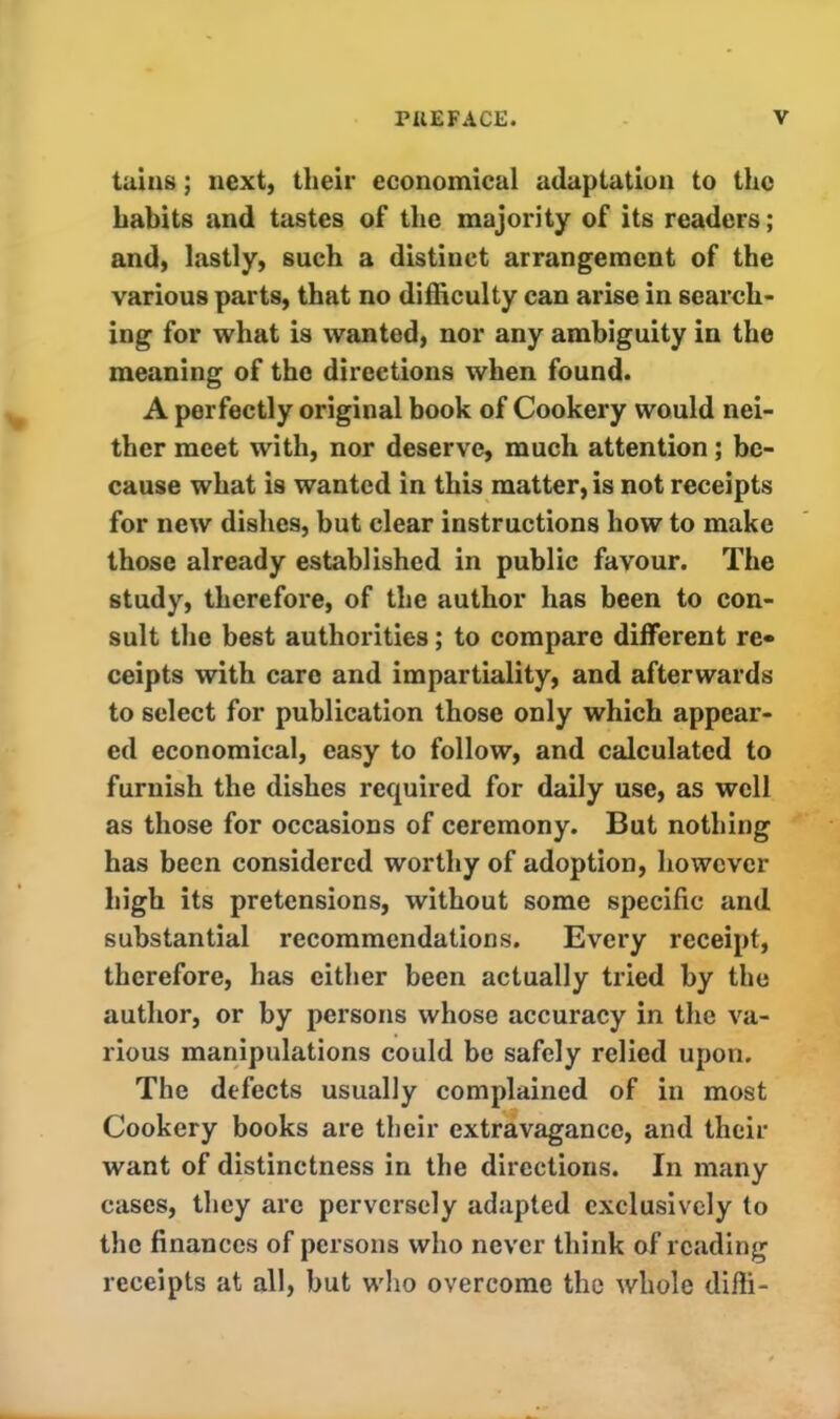 tains; next, their economical adaptation to the habits and tastes of the majority of its readers; and, lastly, such a distinct arrangement of the various parts, that no difficulty can arise in search- ing for what is wanted, nor any ambiguity in the meaning of the directions when found. A perfectly original book of Cookery would nei- ther meet with, nor deserve, much attention; be- cause what is wanted in this matter, is not receipts for new dishes, but clear instructions how to make those already established in public favour. The study, therefore, of the author has been to con- sult the best authorities; to compare different re* ceipts with care and impartiality, and afterwards to select for publication those only which appear- ed economical, easy to follow, and calculated to furnish the dishes required for daily use, as well as those for occasions of ceremony. But nothing has been considered worthy of adoption, however high its pretensions, without some specific and substantial recommendations. Every receipt, therefore, has either been actually tried by the author, or by persons whose accuracy in the va- rious manipulations could be safely relied upon. The defects usually complained of in most Cookery books are their extravagance, and their want of distinctness in the directions. In many cases, they arc perversely adapted exclusively to the finances of persons who never think of reading receipts at all, but who overcome the whole diffi-