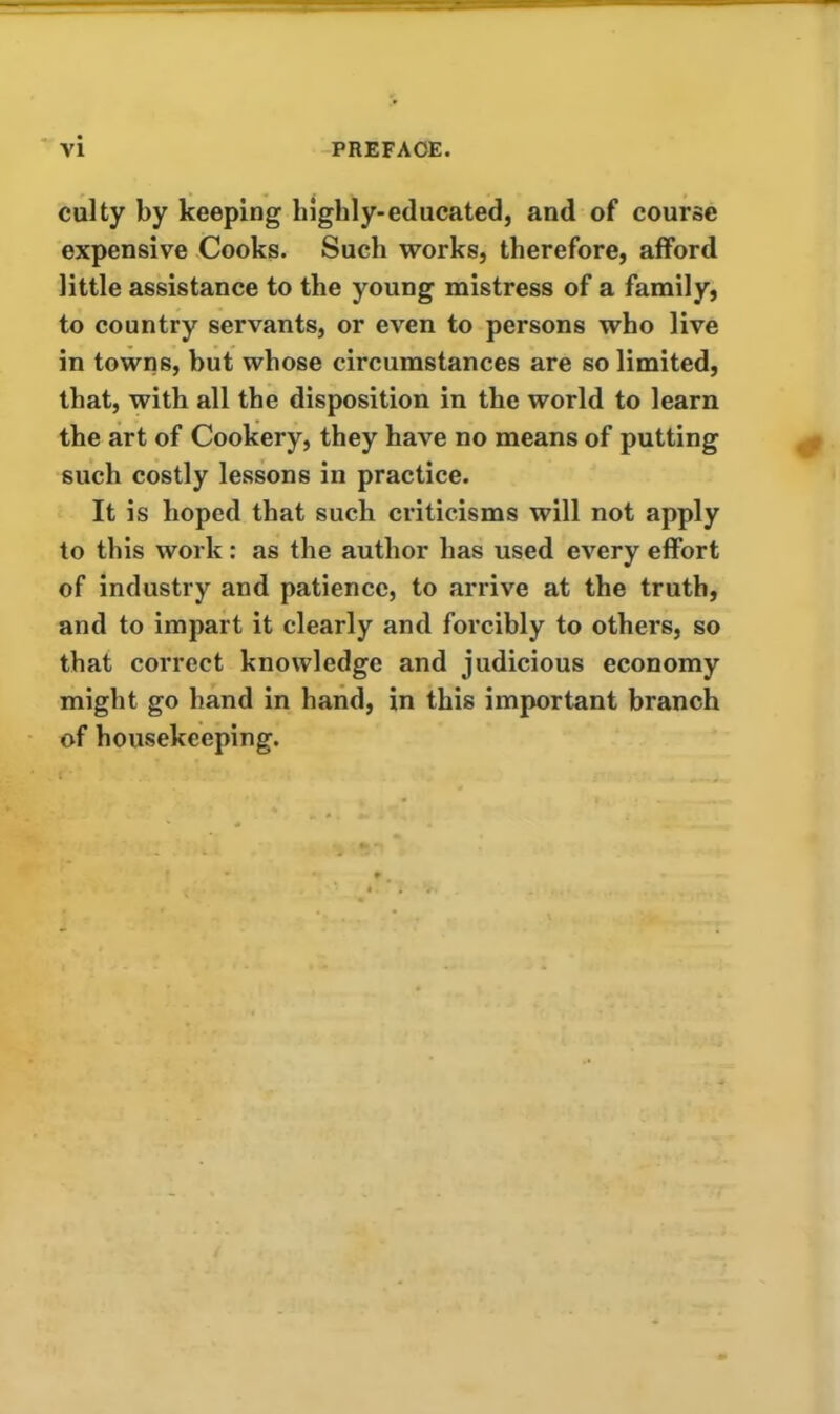 culty by keeping highly-educated, and of course expensive Cooks. Such works, therefore, afford little assistance to the young mistress of a family, to country servants, or even to persons who live in towns, hut whose circumstances are so limited, that, with all the disposition in the world to learn the art of Cookery, they have no means of putting such costly lessons in practice. It is hoped that such criticisms will not apply to this work: as the author has used every effort of industry and patience, to arrive at the truth, and to impart it clearly and forcibly to others, so that correct knowledge and judicious economy might go hand in hand, in this important branch of housekeeping.