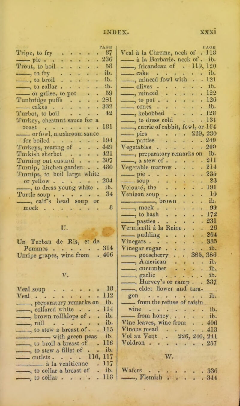 Tripe, to fry ... PAGE . . 87 pie Trout, to boil . . . . . 58 , to fry ... . . ib. , to broil . . . . . ib. , to collar . . • . ib. or grilse, to pot . . 59 Tunbridge puffs . . . . 281 cakes .... Turbot, to boil . . . . 42 Turkey, chestnut sauce for a roast 181 or fowl, mushroom sauce for boiled 184 Turkeys, rearing of . . . 449 Turkish sherbet .... 421 Turning out custard . . . 307 Turnip, kitchen garden . . 480 Turnips, to boil large white or yellow 204 , to dress young white . ib. Turtle soup 34 , calf’s head soup or mock 8 Un Turban de His, et de Pommes 314 Unripe grapes, wine from . 406 V. Veal soup 18 Veal 112 , preparatory remarks on ib. , collared white . . .114 , brown rollklops of . . ib. , roll ib. , to stew a breast of. . 115 with green peas ib. , to broil a breast of .116 , to stew a fillet of . . ib. cutlets. . . . 116, 117 a la venitienne . 117 , to collar a breast of . ib. ——, to collar . . . . .118 l>AGK Veal a la Chreme, neck of . 118 a la Barbarie, neck of . ib. , fricandeau of . 119, 120 cake ib. , minced fowl with . . 121 olives ib. , minced 122 , to pot 126 cones ib. , kebobbed . . . .128 , to dress cold . . .131 , currie of rabbit, fowl, or 164 pies .... 229, 230 patties 240 Vegetables 200 , preparatory remarks on ib. , a stew of 211 Vegetable marrow . . . .214 pie 235 soup 23 Vclout^, the 191 Venison soup 10 , brown . . . ib. , mock 99 , to hash 172 pasties 231 Vermicelli a la Heine ... 26 pudding 264 Vinegars 385 Vinegar sugar ib. , gooseberry . . 385, 386 , American . . . . ib. , cucumber .... ib.. , garlic ... . . . ib. , Harvey’s or camp . . 387 , elder flower and tara- gon ib. from the refuse of raisin wine ib. from honey . . . . ib. Vine leaves, wine from . . 406 Vinous mead 413 Vol au Vept . 226, 240,241 Voldron 257 W. Wafers 330 , Flemish 344