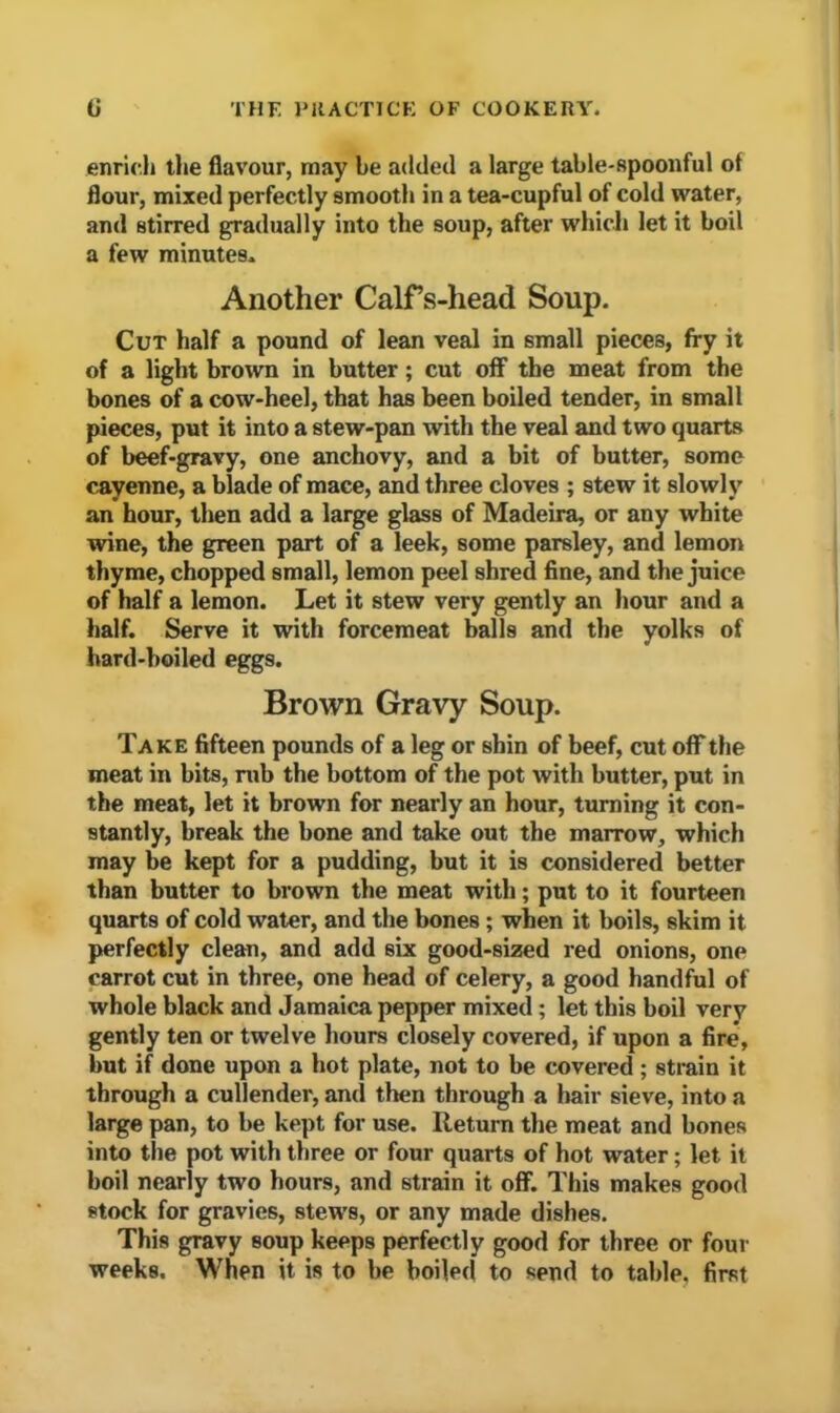 enrich the flavour, may be added a large table-Rpoonful of flour, mixed perfectly smooth in a tea-cupful of cold water, and stirred gradually into the soup, after which let it boil a few minutes. Another Calfs-head Soup. Cut half a pound of lean veal in small pieces, fry it of a light brown in butter; cut off the meat from the bones of a cow-heel, that has been boiled tender, in small pieces, put it into a stew-pan with the veal and two quarts of beef-gravy, one anchovy, and a bit of butter, some cayenne, a blade of mace, and three cloves ; stew it slowly an hour, then add a large glass of Madeira, or any white wine, the green part of a leek, some parsley, and lemon thyme, chopped small, lemon peel shred fine, and the juice of half a lemon. Let it stew very gently an hour and a half. Serve it with forcemeat balls and the yolks of hard-boiled eggs. Brown Gravy Soup. Take fifteen pounds of a leg or shin of beef, cut off the meat in bits, rub the bottom of the pot with butter, put in the meat, let it brown for nearly an hour, turning it con- stantly, break the bone and take out the marrow, which may be kept for a pudding, but it is considered better than butter to brown the meat with; put to it fourteen quarts of cold water, and the bones ; when it boils, skim it perfectly clean, and add six good-sized red onions, one carrot cut in three, one head of celery, a good handful of whole black and Jamaica pepper mixed; let this boil very gently ten or twelve hours closely covered, if upon a fire, but if done upon a hot plate, not to be covered ; strain it through a cullender, and then through a hair sieve, into a large pan, to be kept for use. Return the meat and bones into the pot with three or four quarts of hot water; let it boil nearly two hours, and strain it off. This makes good stock for gravies, stews, or any made dishes. This gravy soup keeps perfectly good for three or four weeks. When it is to be boiled to send to table, first