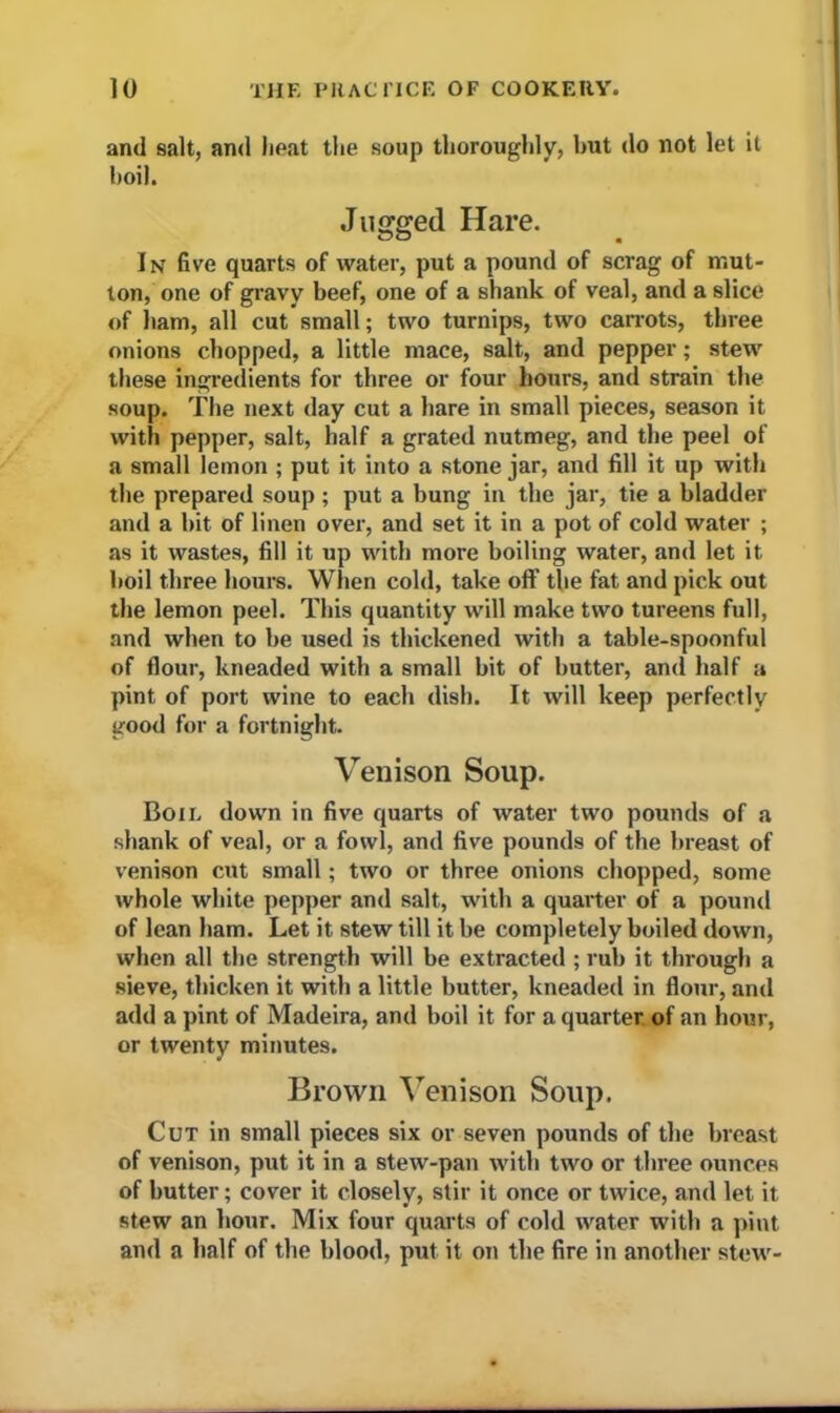 and salt, and heat the soup thoroughly, hut do not let it boil. Jugged Hare. In five quarts of water, put a pound of scrag of mut- ton, one of gravy beef, one of a shank of veal, and a slice of ham, all cut small; two turnips, two carrots, three onions chopped, a little mace, salt, and pepper; stew these ingredients for three or four hours, and strain the soup. The next day cut a hare in small pieces, season it with pepper, salt, half a grated nutmeg, and the peel of a small lemon ; put it into a stone jar, and fill it up with the prepared soup ; put a bung in the jar, tie a bladder and a bit of linen over, and set it in a pot of cold water ; as it wastes, fill it up with more boiling water, and let it boil three hours. When cold, take off the fat and pick out the lemon peel. This quantity will make two tureens full, and when to be used is thickened with a table-spoonful of flour, kneaded with a small bit of butter, and half a pint of port wine to each dish. It will keep perfectly good for a fortnight. Venison Soup. Boil down in five quarts of water two pounds of a shank of veal, or a fowl, and five pounds of the breast of venison cut small; two or three onions chopped, some whole white pepper and salt, with a quarter of a pound of lean ham. Let it stew till it be completely boiled down, when all the strength will be extracted ; rub it through a sieve, thicken it with a little butter, kneaded in flour, and add a pint of Madeira, and boil it for a quarter of an hour, or twenty minutes. Brown Venison Soup. Cut in small pieces six or seven pounds of the breast of venison, put it in a stew-pan with two or three ounces of butter; cover it closely, stir it once or twice, and let it stew an hour. Mix four quarts of cold water with a pint and a half of the blood, put it on the fire in another stew-