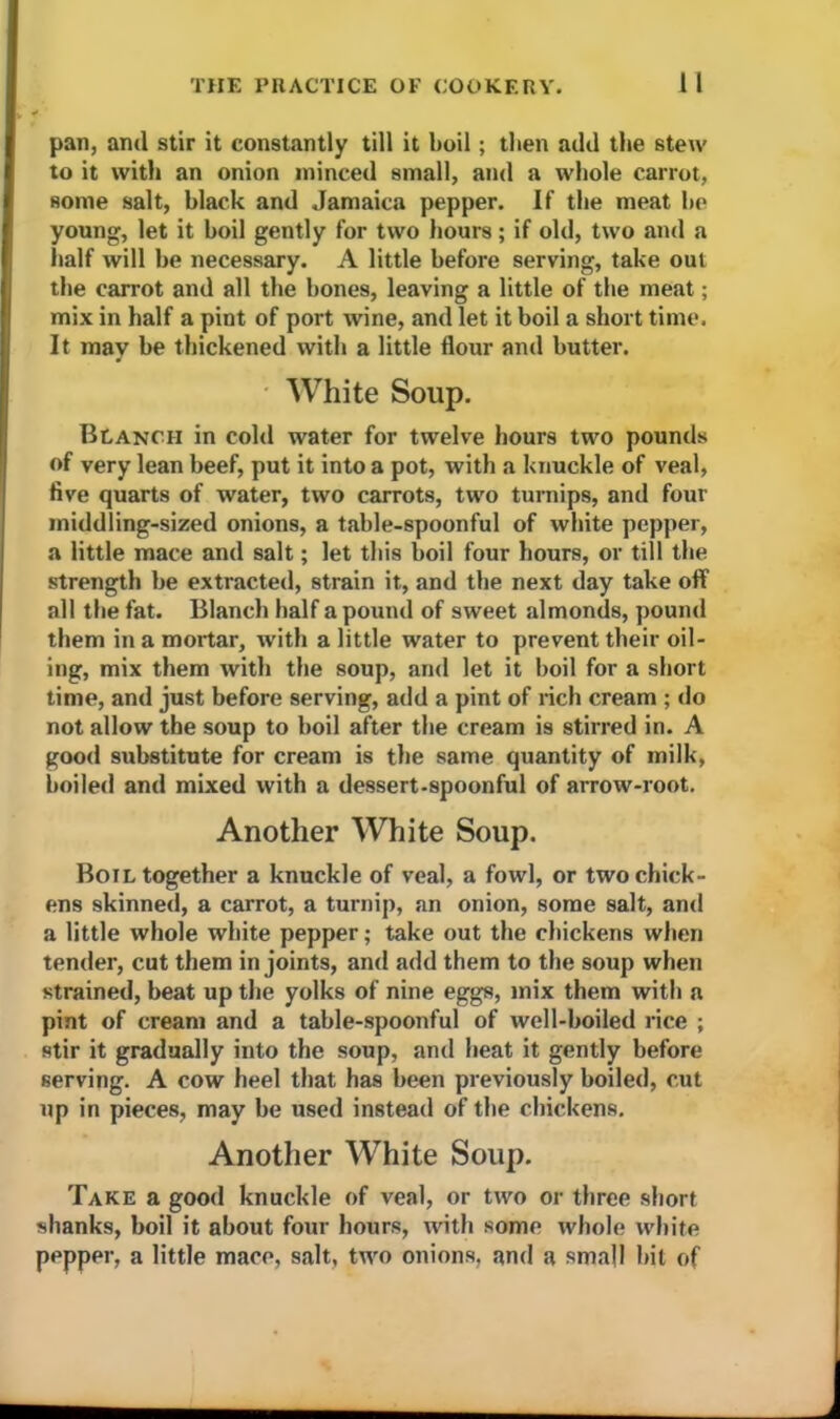 pan, ami stir it constantly till it boil; then add the stew to it with an onion minced small, and a whole carrot, some salt, black and Jamaica pepper. If the meat be young, let it boil gently for two hours; if old, two and a half will be necessary. A little before serving, take out the carrot and all the bones, leaving a little of the meat; mix in half a pint of port wine, and let it boil a short time. It may be thickened with a little flour and butter. White Soup. Blanch in cold water for twelve hours two pounds of very lean beef, put it into a pot, with a knuckle of veal, five quarts of water, two carrots, two turnips, and four middling-sized onions, a table-spoonful of white pepper, a little mace and salt; let this boil four hours, or till the strength be extracted, strain it, and the next day take off all the fat. Blanch half a pound of sweet almonds, pound them in a mortar, with a little water to prevent their oil- ing, mix them with the soup, and let it boil for a short time, and just before serving, add a pint of rich cream ; do not allow the soup to boil after the cream is stirred in. A good substitute for cream is the same quantity of milk, boiled and mixed with a dessert-spoonful of arrow-root. Another White Soup. Boil together a knuckle of veal, a fowl, or two chick- ens skinned, a carrot, a turnip, an onion, some salt, and a little whole white pepper; take out the chickens when tender, cut them in joints, and add them to the soup when strained, beat up the yolks of nine eggs, mix them with a pint of cream and a table-spoonful of well-boiled rice ; stir it gradually into the soup, and heat it gently before serving. A cow heel that has been previously boiled, cut up in pieces, may be used instead of the chickens. Another White Soup. Take a good knuckle of veal, or two or three short shanks, boil it about four hours, with some whole white pepper, a little mace, salt, two onions, and a small bit of