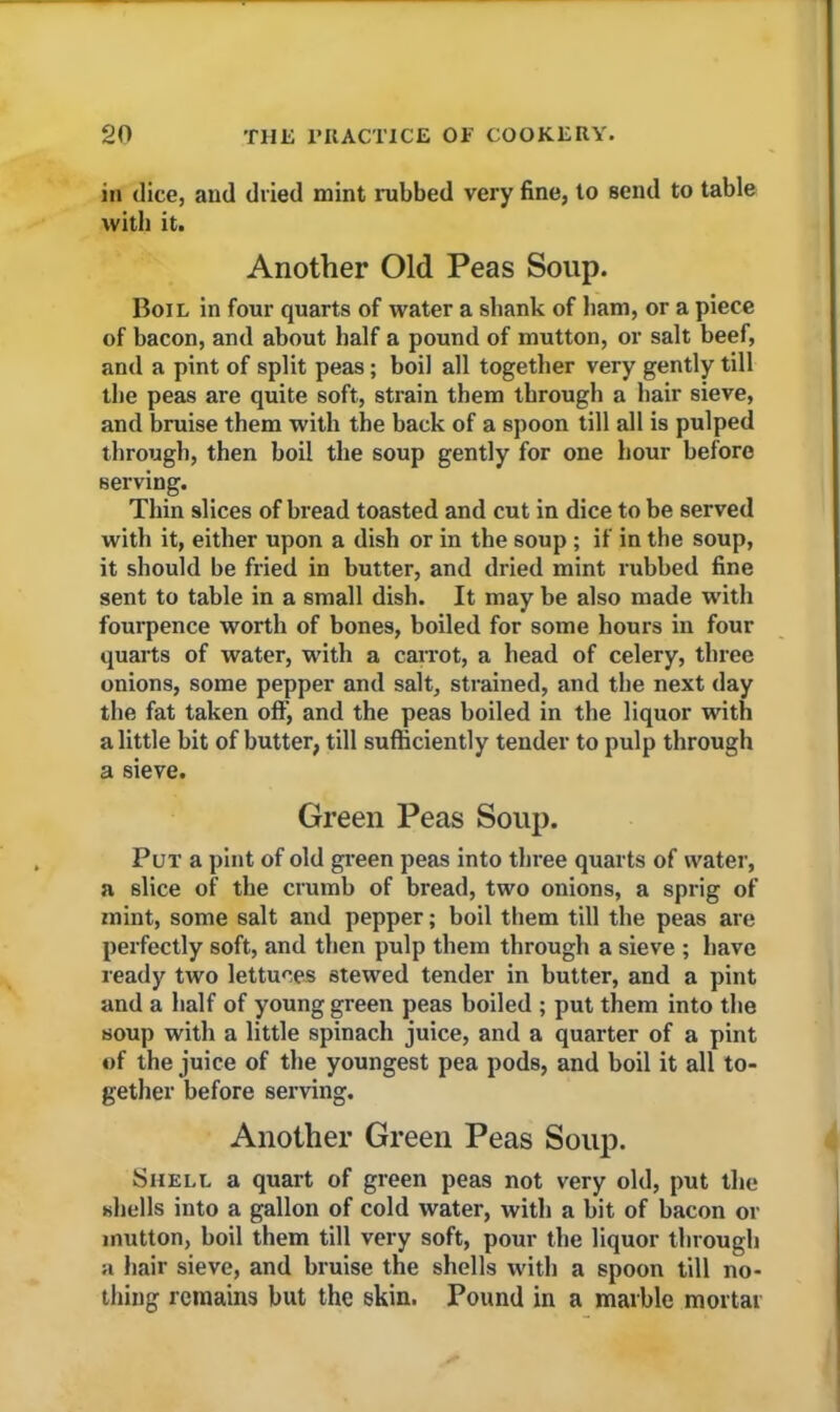 in dice, and dried mint rubbed very fine, to send to table with it. Another Old Peas Soup. Boil in four quarts of water a shank of ham, or a piece of bacon, and about half a pound of mutton, or salt beef, and a pint of split peas; boil all together very gently till the peas are quite soft, strain them through a hair sieve, and bruise them with the back of a spoon till all is pulped through, then boil the soup gently for one hour before serving. Thin slices of bread toasted and cut in dice to be served with it, either upon a dish or in the soup ; if in the soup, it should be fried in butter, and dried mint rubbed fine sent to table in a small dish. It may be also made with fourpence worth of bones, boiled for some hours in four quarts of water, with a carrot, a head of celery, three onions, some pepper and salt, strained, and the next day the fat taken off, and the peas boiled in the liquor with a little bit of butter, till sufficiently tender to pulp through a sieve. Green Peas Soup. Put a pint of old green peas into three quarts of water, a slice of the crumb of bread, two onions, a sprig of mint, some salt and pepper; boil them till the peas are perfectly soft, and then pulp them through a sieve ; have ready two lettuces stewed tender in butter, and a pint and a half of young green peas boiled ; put them into the soup with a little spinach juice, and a quarter of a pint of the juice of the youngest pea pods, and boil it all to- gether before serving. Another Green Peas Soup. Shell a quart of green peas not very old, put the shells into a gallon of cold water, with a bit of bacon or mutton, boil them till very soft, pour the liquor through a hair sieve, and bruise the shells with a spoon till no- thing remains but the skin. Pound in a marble mortar