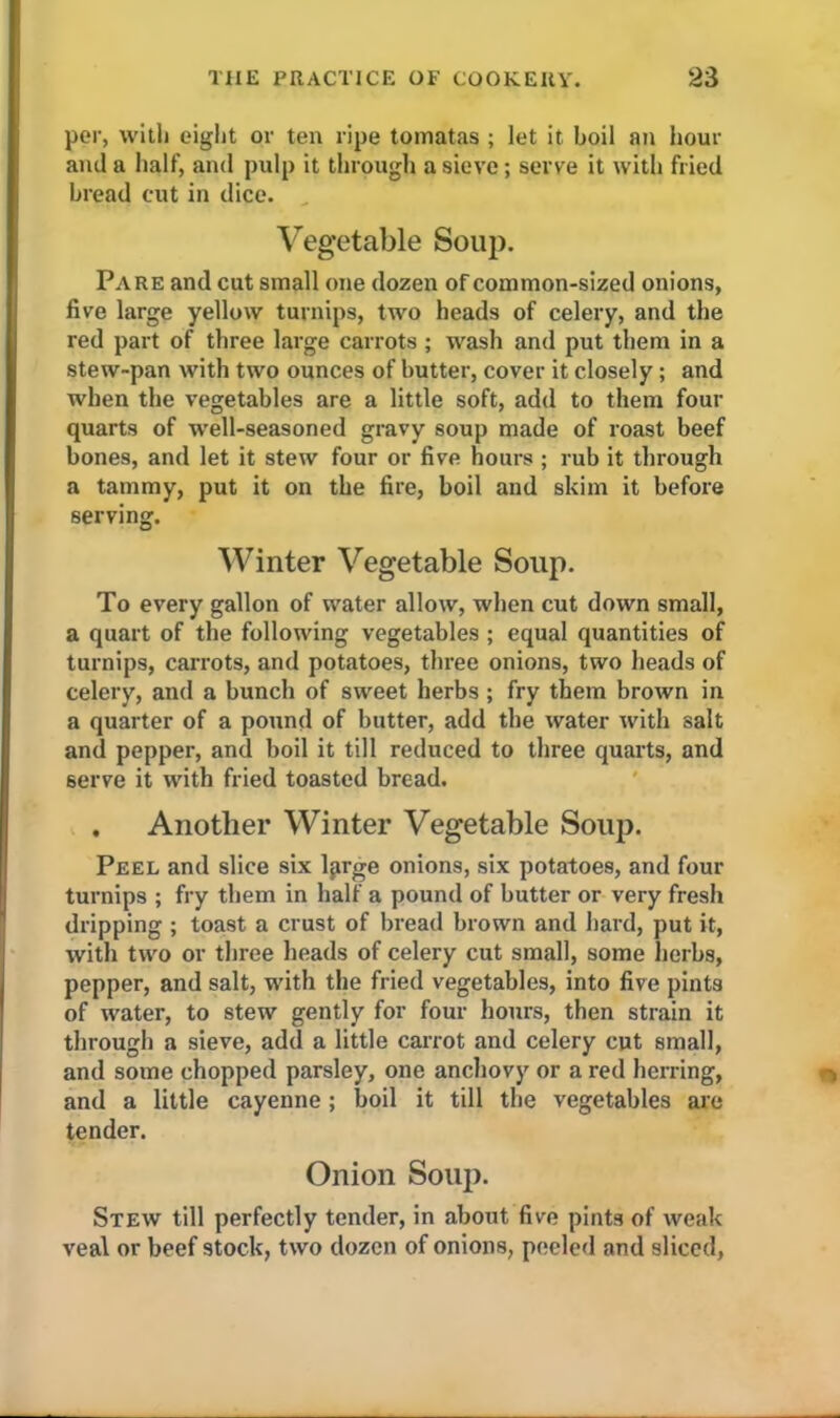 per, with eight or ten ripe tomatas ; let it boil an hour and a half, and pulp it through a sieve; serve it with fried bread cut in dice. Vegetable Soup. Pare and cut small one dozen of common-sized onions, five large yellow turnips, two heads of celery, and the red part of three large carrots ; wash and put them in a stew-pan with two ounces of butter, cover it closely ; and when the vegetables are a little soft, add to them four quarts of wrell-seasoned gravy soup made of roast beef bones, and let it stew four or five hours ; rub it through a tammy, put it on the fire, boil and skim it before serving. Winter Vegetable Soup. To every gallon of water allow, when cut down small, a quart of the following vegetables; equal quantities of turnips, carrots, and potatoes, three onions, two heads of celery, and a bunch of sweet herbs ; fry them brown in a quarter of a pound of butter, add the water with salt and pepper, and boil it till reduced to three quarts, and serve it with fried toasted bread. , Another Winter Vegetable Soup. Peel and slice six lprge onions, six potatoes, and four turnips ; fry them in half a pound of butter or very fresh dripping ; toast a crust of bread brown and hard, put it, with two or three heads of celery cut small, some herbs, pepper, and salt, with the fried vegetables, into five pints of water, to stew gently for four hours, then strain it through a sieve, add a little carrot and celery cut small, and some chopped parsley, one anchovy or a red herring, and a little cayenne; boil it till the vegetables are tender. Onion Soup. Stew till perfectly tender, in about five pints of weak veal or beef stock, two dozen of onions, peeled and sliced,