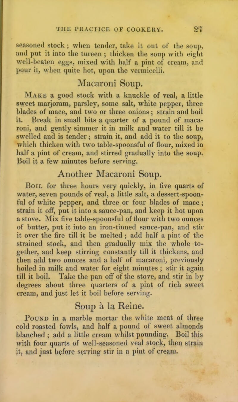 seasoned stock ; when tender, take it out of the soup, •and put it into the tureen ; thicken the soup with eight well-beaten eggs, mixed with half a pint of cream, and pour it, when quite hot, upon the vermicelli. Macaroni Soup. Make a good stock with a knuckle of veal, a little sweet marjoram, parsley, some salt, white pepper, three blades of mace, and two or three onions ; strain and boil it. Break in small bits a quarter of a pound of maca- roni, and gently simmer it in milk and water till it be swelled and is tender; strain it, and add it to the soup, which thicken with two table-spoonsful of flour, mixed in half a pint of cream, and stirred gradually into the soup. Boil it a few minutes before serving. Another Macaroni Soup. Boil for three hours very quickly, in five quarts of water, seven pounds of veal, a little salt, a dessert-spoon- ful of white pepper, and three or four blades of mace; strain it off, put it into a sauce-pan, and keep it hot upon a stove. Mix five table-spoonsful of flour with two ounces of butter, put it into an iron-tinned sauce-pan, and stir it over the fire till it be melted ; add half a pint of the strained stock, and then gradually mix the whole to- gether, and keep stirring constantly till it thickens, and then add two ounces and a half of macaroni, previously boiled in milk and water for eight minutes ; stir it again till it boil. Take the pan oft' of the stove, and stir in by degrees about three quarters of a pint of rich sweet cream, and just let it boil before serving. Soup a la Reine. Pound in a marble mortar the white meat of three cold roasted fowls, and half a pound of sweet almonds blanched ; add a little cream whilst pounding. Boil this with four quarts of well-seasoned veal stock, then strain it, and just before serving stir in a pint of cream.