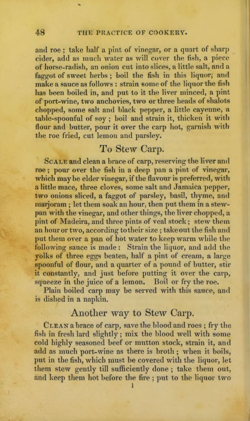 and roe ; take half a pint of vinegar, or a quart of sharp cider, add as much water as will cover the fish, a piece of horse-radish, an onion cut into slices, a little salt, and a faggot of sweet herbs ; boil the fish in this liquor; and make a sauce as follows : strain some of the liquor the fish has been boiled in, and put to it the liver minced, a pint of port-wine, two anchovies, two or three heads of shalots chopped, some salt and black pepper, a little cayenne, a table-spoonful of soy ; boil and strain it, thicken it with flour and butter, pour it over the carp hot, garnish with the roe fried, cut lemon and parsley. To Stew Carp. Scale and clean a brace of carp, reserving the liver and roe; pour over the fish in a deep pan a pint of vinegar, which maybe elder vinegar, if the flavour is preferred, with a little mace, three cloves, some salt and Jamaica pepper, two onions sliced, a faggot of parsley, basil, thyme, and marjoram; let them soak an hour, then put them in a stew- pan with the vinegar, and other things, the liver chopped, a pint of Madeira, and three pints of veal stock; stew them an hour or two, according to their size ; takeout the fish and put them over a pan of hot water to keep warm while the following sauce is made: Strain the liquor, and add the yolks of three eggs beaten, half a pint of cream, a large spoonful of flour, and a quarter of a pound of butter, stir it constantly, and just before putting it over the carp, squeeze in the juice of a lemon. Boil or fry the roe. Plain boiled carp may be served with this sauce, and is dished in a napkin. Another way to Stew Carp. Clean a brace of carp, save the blood and roes ; fry the fish in fresh lard slightly; mix the blood well with some cold highly seasoned beef or mutton stock, strain it, and add as much port-wine as there is broth ; when it boils, put in the fish, which must be covered with the liquor, let them stew gently till sufficiently done; take them out, and keep them hot before the fire ; put to the liquor two 1