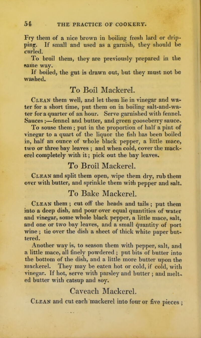 Fry them of a nice brown in boiling fresh lard or drip- ping. If small and used as a garnish, they should be curled. To broil them, they are previously prepared in the same way. If boiled, the gut is drawn out, but they must not be washed. To Boil Mackerel. Clean them well, and let them lie in vinegar and wa- ter for a short time, put them on in boiling salt-and-wa- ter for a quarter of an hour. Serve garnished with fennel. Sauces;—fennel and butter, and green gooseberry sauce. To souse them ; put in the proportion of half a pint of vinegar to a quart of the liquor the fish has been boiled in, half an ounce of whole black pepper, a little mace, two or three bay leaves ; and when cold, cover the mack- erel completely with it; pick out the bay leaves. To Broil Mackerel. Clean and split them open, wipe them dry, rub them over with butter, and sprinkle them with pepper and salt. To Bake Mackerel. Clean them ; cut off the heads and tails ; put them into a deep dish, and pour over equal quantities of water and vinegar, some whole black pepper, a little mace, salt, and one or two bay leaves, and a small quantity of port wine ; tie over the dish a sheet of thick white paper but- tered. Another way is, to season them with pepper, salt, and a little mace, all finely powdered ; put bits of butter into the bottom of the dish, and a little more butter upon the mackerel. They may be eaten hot or cold, if cold, with vinegar. If hot, serve with parsley and butter ; and melt- ed butter with catsup and soy. Caveacli Mackerel. Clean and cut each mackerel into four or five pieces ;