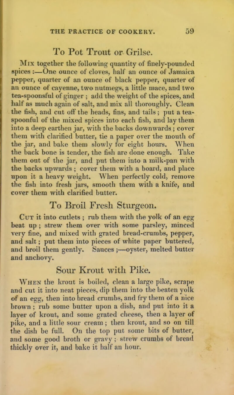 To Pot Trout or Grilse. Mix together the following quantity of finely-pounded spices :—One ounce of cloves, half an ounce of Jamaica pepper, quarter of an ounce of black pepper, quarter of an ounce of cayenne, two nutmegs, a little mace, and two tea-spoonsful of ginger ; add the weight of the spices, and half as much again of salt, and mix all thoroughly. Clean the fish, and cut off the heads, fins, and tails ; put a tea- spoonful of the mixed spices into each fish, and lay them into a deep earthen jar, with the backs downwards ; cover them with clarified butter, tie a paper over the mouth of the jar, and bake them slotvly for eight hours. When the back bone is tender, the fish are done enough. Take them out of the jar, and put them into a milk-pan with the backs upwards ; cover them w'ith a board, and place upon it a heavy weight. When perfectly cold, remove the fish into fresh jars, smooth them with a knife, and cover them tvith clarified butter. To Broil Fresh Sturgeon. Cut it into cutlets ; rub them with the yolk of an egg beat up ; strew them over with some parsley, minced very fine, and mixed with grated bread-crumbs, pepper, and salt; put them into pieces of white paper buttered, and broil them gently. Sauces ;—oyster, melted butter and anchovy. Sour Krout with Pike. When the krout is boiled, clean a large pike, scrape and cut it into neat pieces, dip them into the beaten yolk of an egg, then into bread crumbs, and fry them of a nice brown ; rub some butter upon a dish, and put into it a layer of krout, and some grated cheese, then a layer of pike, and a little sour cream; then krout, and so on till the dish be full. On the top put some bits of butter, and some good broth or gravy; strew crumbs of bread thickly over it, and bake it half an hour.