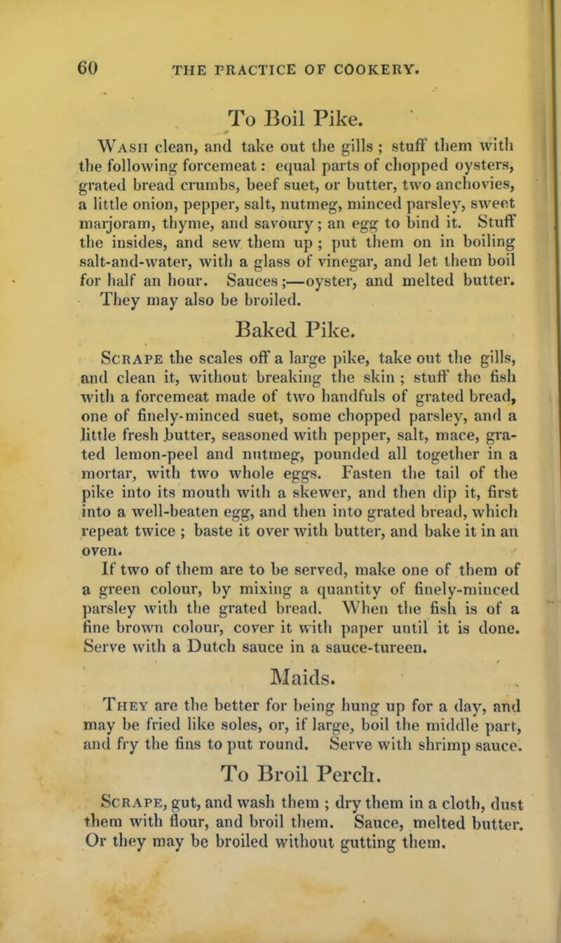 To Boil Pike. Wash clean, and take out the gills ; stuff them with the following forcemeat: equal parts of chopped oysters, grated bread crumbs, beef suet, or butter, two anchovies, a little onion, pepper, salt, nutmeg, minced parsley, sweet marjoram, thyme, and savoury; an egg to bind it. Stuff the insides, and sew them up ; put them on in boiling salt-and-water, with a glass of vinegar, and let them boil for half an hour. Sauces;—oyster, and melted butter. They may also be broiled. Baked Pike. Scrape the scales off a large pike, take out the gills, and clean it, without breaking the skin ; stud' the fish with a forcemeat made of two handfuls of grated bread, one of finely-minced suet, some chopped parsley, and a little fresh .butter, seasoned with pepper, salt, mace, gra- ted lemon-peel and nutmeg, pounded all together in a mortar, with two whole eggs. Fasten the tail of the pike into its mouth with a skewer, and then dip it, first into a well-beaten egg, and then into grated bread, which repeat twice ; baste it over with butter, and bake it in an oven. If two of them are to be served, make one of them of a green colour, by mixing a quantity of finely-minced parsley with the grated bread. When the fish is of a fine brown colour, cover it with paper until it is done. Serve with a Dutch sauce in a sauce-tureen. Maids. They are the better for being hung up for a day, and may be fried like soles, or, if large, boil the middle part, and fry the fins to put round. Serve with shrimp sauce. To Broil Perch. Scrape, gut, and wash them ; dry them in a cloth, dust them with flour, and broil them. Sauce, melted butter. Or they may be broiled without gutting them.