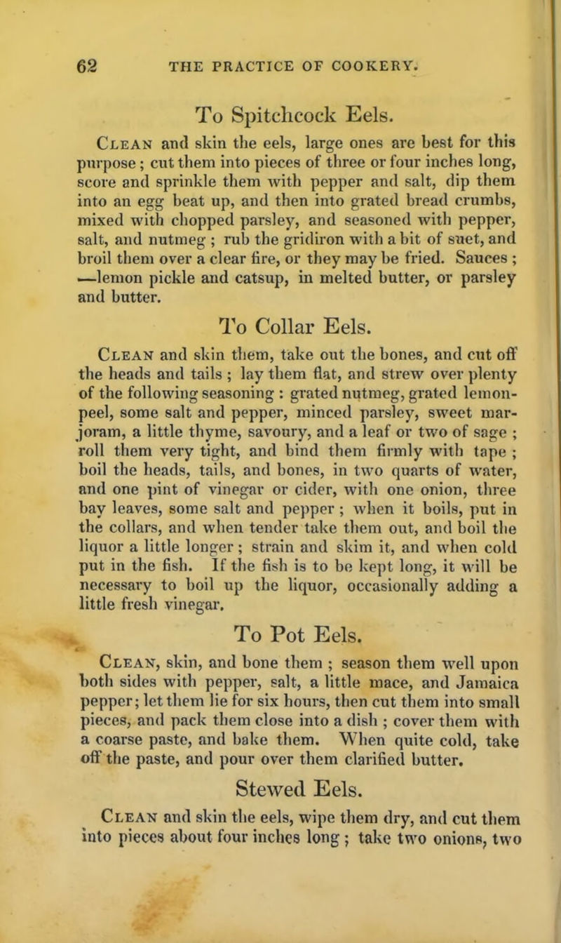 To Spitchcock Eels. Clean and skin the eels, large ones are best for this purpose; cut them into pieces of three or four inches long, score and sprinkle them with pepper and salt, dip them into an egg beat up, and then into grated bread crumbs, mixed with chopped parsley, and seasoned with pepper, salt, and nutmeg ; rub the gridiron with a bit of suet, and broil them over a clear fire, or they may be fried. Sauces ; —■lemon pickle and catsup, in melted butter, or parsley and butter. To Collar Eels. Clean and skin them, take out the bones, and cut oft' the heads and tails ; lay them flat, and strew over plenty of the following seasoning : grated nutmeg, grated lemon- peel, some salt and pepper, minced parsley, sweet mar- joram, a little thyme, savoury, and a leaf or two of sage ; roll them very tight, and bind them firmly with tape ; boil the heads, tails, and bones, in two quarts of water, and one pint of vinegar or cider, with one onion, three bay leaves, some salt and pepper ; when it boils, put in the collars, and when tender take them out, and boil the liquor a little longer; strain and skim it, and when cold put in the fish. If the fish is to be kept long, it will be necessary to boil up the liquor, occasionally adding a little fresh vinegar. To Pot Eels. Clean, skin, and bone them ; season them well upon both sides with pepper, salt, a little mace, and Jamaica pepper; let them lie for six hours, then cut them into small pieces, and pack them close into a dish ; cover them with a coarse paste, and bake them. When quite cold, take off the paste, and pour over them clarified butter. Stewed Eels. Clean and skin the eels, wipe them dry, and cut them into pieces about four inches long; take two onions, two