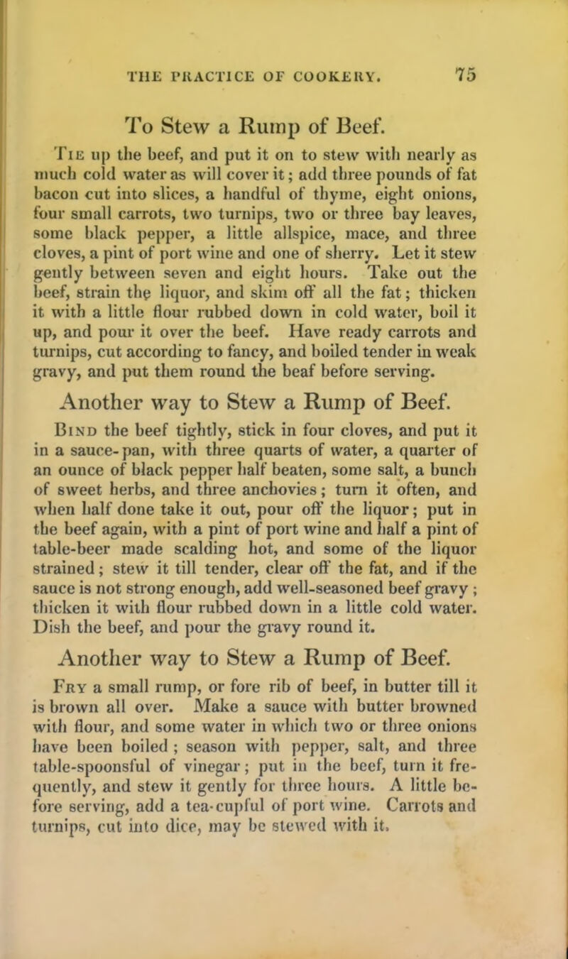 To Stew a Rump of Beef. Tie up the beef, and put it on to stew with nearly as much cold water as will cover it; add three pounds of fat bacon cut into slices, a handful of thyme, eight onions, four small carrots, two turnips, two or three bay leaves, some black pepper, a little allspice, mace, and three cloves, a pint of port wine and one of sherry. Let it stew gently between seven and eight hours. Take out the beef, strain the liquor, and skim off all the fat; thicken it with a little flour rubbed down in cold water, boil it up, and pour it over the beef. Have ready carrots and turnips, cut according to fancy, and boiled tender in weak gravy, and put them round the beaf before serving. Another way to Stew a Rump of Beef. Bind the beef tightly, stick in four cloves, and put it in a sauce-pan, with three quarts of water, a quarter of an ounce of black pepper half beaten, some salt, a bunch of sweet herbs, and three anchovies; turn it often, and when half done take it out, pour off the liquor; put in the beef again, with a pint of port wine and half a pint of table-beer made scalding hot, and some of the liquor strained; stew it till tender, clear off’ the fat, and if the sauce is not strong enough, add well-seasoned beef gravy ; thicken it with flour rubbed down in a little cold water. Dish the beef, and pour the gravy round it. Another way to Stew a Rump of Beef. Fry a small rump, or fore rib of beef, in butter till it is brown all over. Make a sauce with butter browned with flour, and some water in which two or three onions have been boiled ; season with pepper, salt, and three table-spoonsful of vinegar; put in the beef, turn it fre- quently, and stew it gently for three hours. A little be- fore serving, add a tea-cupful of port wine. Carrots and turnips, cut into dice, may be stewed with it.