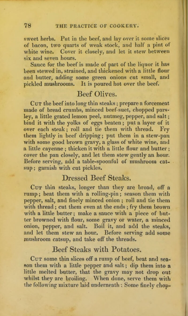 sweet herbs. Put in the beef, and lay over it some slices of bacon, two quarts of weak stock, and half a pint ot white wine. Cover it closely, and let it stew between six and seven hours. Sauce for the beef is made of part of the liquor it has been stewed in, strained, and thickened with a little flour and butter, adding some green onions cut small, and pickled mushrooms. It is poured hot over the beef. Beef Olives. Cut the beef into long thin steaks ; prepare a forcemeat made of bread crumbs, minced beef-suet, chopped pars- ley, a little grated lemon peel, nutmeg, pepper, and salt; bind it with the yolks of eggs beaten; put a layer of it over each steak; roll and tie them with thread. Fry them lightly in beef dripping; put them in a stew-pan with some good brown gravy, a glass of white wine, and a little cayenne ; thicken it with a little flour and butter; cover the pan closely, and let them stew gently an hour. Before serving, add a table-spoonful of mushroom cat- sup ; garnish with cut pickles. Dressed Beef Steaks. Cut thin steaks, longer than they are broad, off a rump; beat them with a rolling-pin; season them with pepper, salt, and finely minced onion ; roll and tie them with thread ; cut them even at the ends ; fry them brown with a little butter; make a sauce with a piece of but- ter browned with flour, some gravy or water, a minced onion, pepper, and salt. Boil it, and add the steaks, and let them stew an hour. Before serving add some mushroom catsup, and take off the threads. Beef Steaks with Potatoes. Cut some thin slices off a rump of beef, beat and sea- son them with a little pepper and salt; dip them into a little melted butter, that the gravy may not drop out whilst they are broiling. When done, serve them with the following mixture laid underneath ; Some finely chop-
