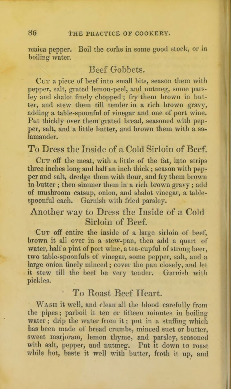 maica pepper. Boil the corks in some good stock, or in boiling water. Beef Gobbets. Cut a piece of beef into small bits, season them with pepper, salt, grated lemon-peel, and nutmeg, some pars- ley and shalot finely chopped ; fry them brown in but- ter, and stew them till tender in a rich brown gravy, adding a table-spoonful of vinegar and one of port wine. Put thickly over them grated bread, seasoned with pep- per, salt, and a little butter, and brown them with a sa- lamander. To Dress the Inside of a Cold Sirloin of Beef. Cut off the meat, with a little of the fat, into strips three inches long and half an inch thick ; season with pep- per and salt, dredge them with flour, and fry them brown in butter ; then simmer them in a rich brown gravy ; add of mushroom catsup, onion, and shalot vinegar, a table- spoonful each. Garnish with fried parsley. Another way to Dress the Inside of a Cold Sirloin of Beef. Cut off entire the inside of a large sirloin of beef, brown it all over in a stew-pan, then add a quart of water, half a pint of port wine, a tea-cupful of strong beer, two table-spoonfuls of vinegar, some pepper, salt, and a large onion finely minced; cover the pan closely, and let it stew till the beef be very tender. Garnish with pickles. To Roast Beef Heart. Wash it well, and clean all the blood carefully from the pipes; parboil it ten or fifteen minutes in boiling water; drip the water from it; put in a stuffing which has been made of bread crumbs, minced suet or butter, sweet marjoram, lemon thyme, and parsley, seasoned with salt, pepper, and nutmeg. Put it down to roast while hot, baste it well with butter, froth it up, and