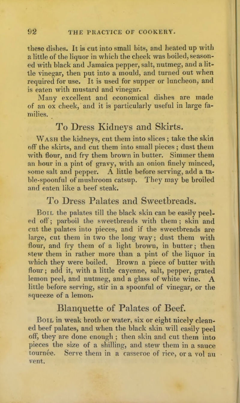 these dishes. It is cut into small hits, and heated up with a little of the liquor in which the cheek was boiled, season- ed with black and Jamaica pepper, salt, nutmeg, and a lit- tle vinegar, then put into a mould, and turned out when required for use. It is used for supper or luncheon, and is eaten with mustard and vinegar. Many excellent and economical dishes are made of an ox cheek, and it is particularly useful in large fa- milies. To Dress Kidneys and Skirts. Wash the kidneys, cut them into slices ; take the skin off the skirts, and cut them into small pieces ; dust them with flour, and fry them brown in butter. Simmer them an hour in a pint of gravy, with an onion finely minced, some salt and pepper. A little before serving, add a ta- ble-spoonful of mushroom catsup. They may be broiled and eaten like a beef steak. To Dress Palates and Sweetbreads. Boil the palates till the black skin can be easily peel- pd off; parboil the sweetbreads with them; skin and cut the palates into pieces, and if the sweetbreads are large, cut them in two the long way; dust them with flour, and fry them of a light brown, in butter; then stew them in rather more than a pint of the liquor in which they were boiled. Brown a piece of butter with flour; add it, with a little cayenne, salt, pepper, grated lemon peel, and nutmeg, and a glass of white wine. A little before serving, stir in a spoonful of vinegar, or the squeeze of a lemon. Blanquette of Palates of Beef. Boil in weak broth or water, six or eight nicely clean- ed beef palates, and when the black skin will easily peel off, they are done enough ; then skin and cut them into pieces the size of a shilling, and stew them in a sauce tournee. Serve them in a casseroe of rice, or a vol au vent.