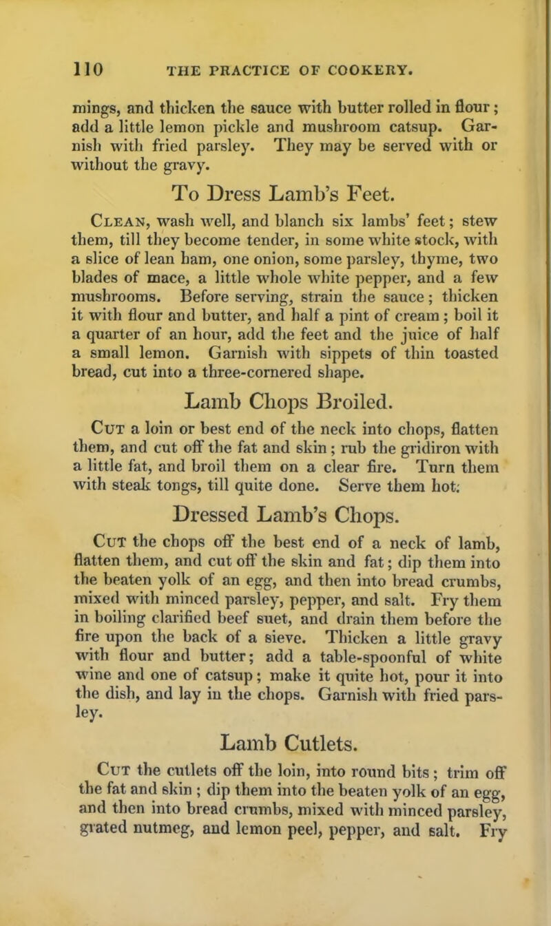 tilings, and thicken the sauce with butter rolled in flour; add a little lemon pickle and mushroom catsup. Gar- nish with fried paisley. They may be served with or without the gravy. To Dress Lamb’s Feet. Clean, wash well, and blanch six lambs’ feet; stew them, till they become tender, in some white stock, with a slice of lean ham, one onion, some parsley, thyme, two blades of mace, a little whole white pepper, and a few mushrooms. Before serving, strain the sauce; thicken it with flour and butter, and half a pint of cream ; boil it a quarter of an hour, add the feet and the juice of half a small lemon. Garnish with sippets of thin toasted bread, cut into a three-cornered shape. Lamb Chops Broiled. Cut a loin or best end of the neck into chops, flatten them, and cut off the fat and skin ; mb the gridiron with a little fat, and broil them on a clear fire. Turn them with steak tongs, till quite done. Serve them hot; Dressed Lamb’s Chops. Cut the chops off the best end of a neck of lamb, flatten them, and cut off the skin and fat; dip them into the beaten yolk of an egg, and then into bread crumbs, mixed with minced parsley, pepper, and salt. Fry them in boiling clarified beef suet, and drain them before the fire upon the back of a sieve. Thicken a little gravy with flour and butter; add a table-spoonful of white wine and one of catsup; make it quite hot, pour it into the dish, and lay in the chops. Garnish with fried pars- ley. Lamb Cutlets. Cut the cutlets off the loin, into round bits ; trim off the fat and skin ; dip them into the beaten yolk of an egg, and then into bread crumbs, mixed with minced parsley, grated nutmeg, and lemon peel, pepper, and salt. Fry