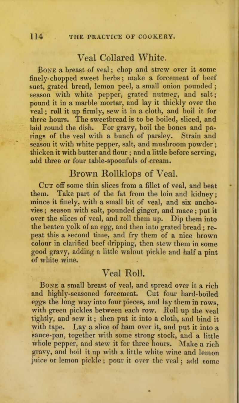 Veal Collated White. Bone a breast of veal; chop and strew over it some finely-chopped sweet herbs; make a forcemeat of beef suet, grated bread, lemon peel, a small onion pounded ; season with white pepper, grated nutmeg, and salt; pound it in a marble mortar, and lay it thickly over the veal; roll it up firmly, sew it in a cloth, and boil it for three hours. The sweetbread is to be boiled, sliced, and laid round the dish. For gravy, boil the bones and pa- rings of the veal with a bunch of parsley. Strain and season it with white pepper, salt, and mushroom powder; thicken it with butter and flour ; and a little before serving, add three or four table-spoonfuls of cream. Brown Rollklops of Veal. Cut off some thin slices from a fillet of veal, and beat them. Take part of the fat from the loin and kidney; mince it finely, with a small bit of veal, and six ancho- vies ; season with salt, pounded ginger, and mace ; put it over the slices of veal, and roll them up. Dip them into the beaten yolk of an egg, and then into grated bread ; re- peat this a second time, and fry them of a nice brown colour in clarified beef dripping, then stew them in some good gravy, adding a little walnut pickle and half a pint of white wine. Veal Roll. Bone a small breast of veal, and spread over it a rich and highly-seasoned forcemeat. Cut four hard-boiled pggs the long way into four pieces, and lay them in rows, with green pickles between each row. Roll up the veal tightly, and sew it; then put it into a cloth, and bind it with tape. Lay a slice of ham over it, and put it into a sauce-pan, together with some strong stock, and a little whole pepper, and stew it for three hours. Make a rich gravy, and boil it up with a little white wine and lemon juice or lemon pickle; pour it over the veal; add some