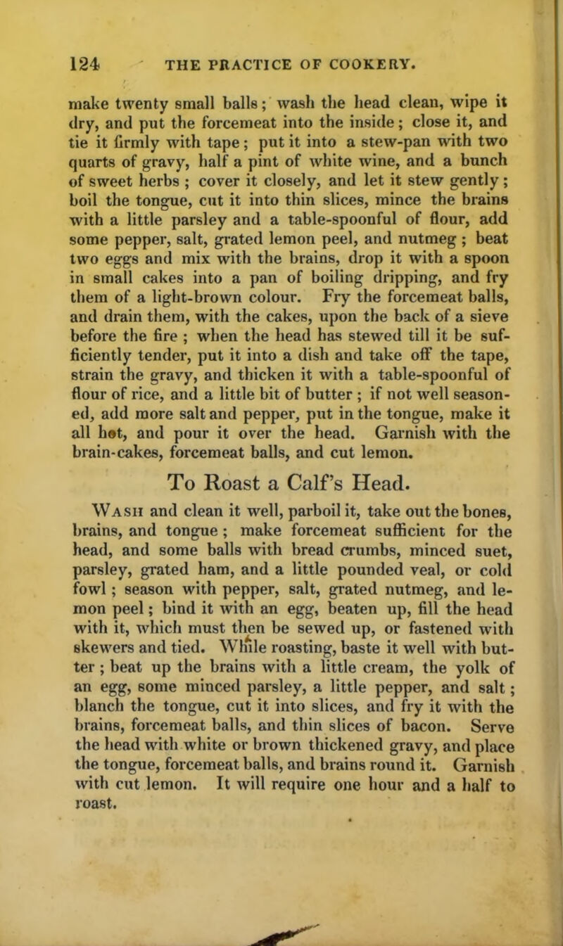 make twenty small balls; wash the head clean, wipe it dry, and put the forcemeat into the inside; close it, and tie it firmly with tape; put it into a stew-pan with two quarts of gravy, half a pint of white wine, and a bunch of sweet herbs ; cover it closely, and let it stew gently ; boil the tongue, cut it into thin slices, mince the brains with a little parsley and a table-spoonful of flour, add some pepper, salt, grated lemon peel, and nutmeg ; beat two eggs and mix with the brains, drop it with a spoon in small cakes into a pan of boiling dripping, and fry them of a light-brown colour. Fry the forcemeat balls, and drain them, with the cakes, upon the back of a sieve before the fire ; when the head has stewed till it be suf- ficiently tender, put it into a dish and take off the tape, strain the gravy, and thicken it with a table-spoonful of flour of rice, and a little bit of butter ; if not well season- ed, add more salt and pepper, put in the tongue, make it all hot, and pour it over the head. Garnish with the brain-cakes, forcemeat balls, and cut lemon. To Roast a Calf’s Head. Wash and clean it well, parboil it, take out the bones, brains, and tongue; make forcemeat sufficient for the head, and some balls with bread crumbs, minced suet, parsley, grated ham, and a little pounded veal, or cold fowl; season with pepper, salt, grated nutmeg, and le- mon peel; bind it with an egg, beaten up, fill the head with it, which must then be sewed up, or fastened with skewers and tied. While roasting, baste it well with but- ter ; beat up the brains with a little cream, the yolk of an egg, some minced parsley, a little pepper, and salt; blanch the tongue, cut it into slices, and fry it with the brains, forcemeat balls, and thin slices of bacon. Serve the head with white or brown thickened gravy, and place the tongue, forcemeat balls, and brains round it. Garnish with cut lemon. It will require one hour and a half to roast.