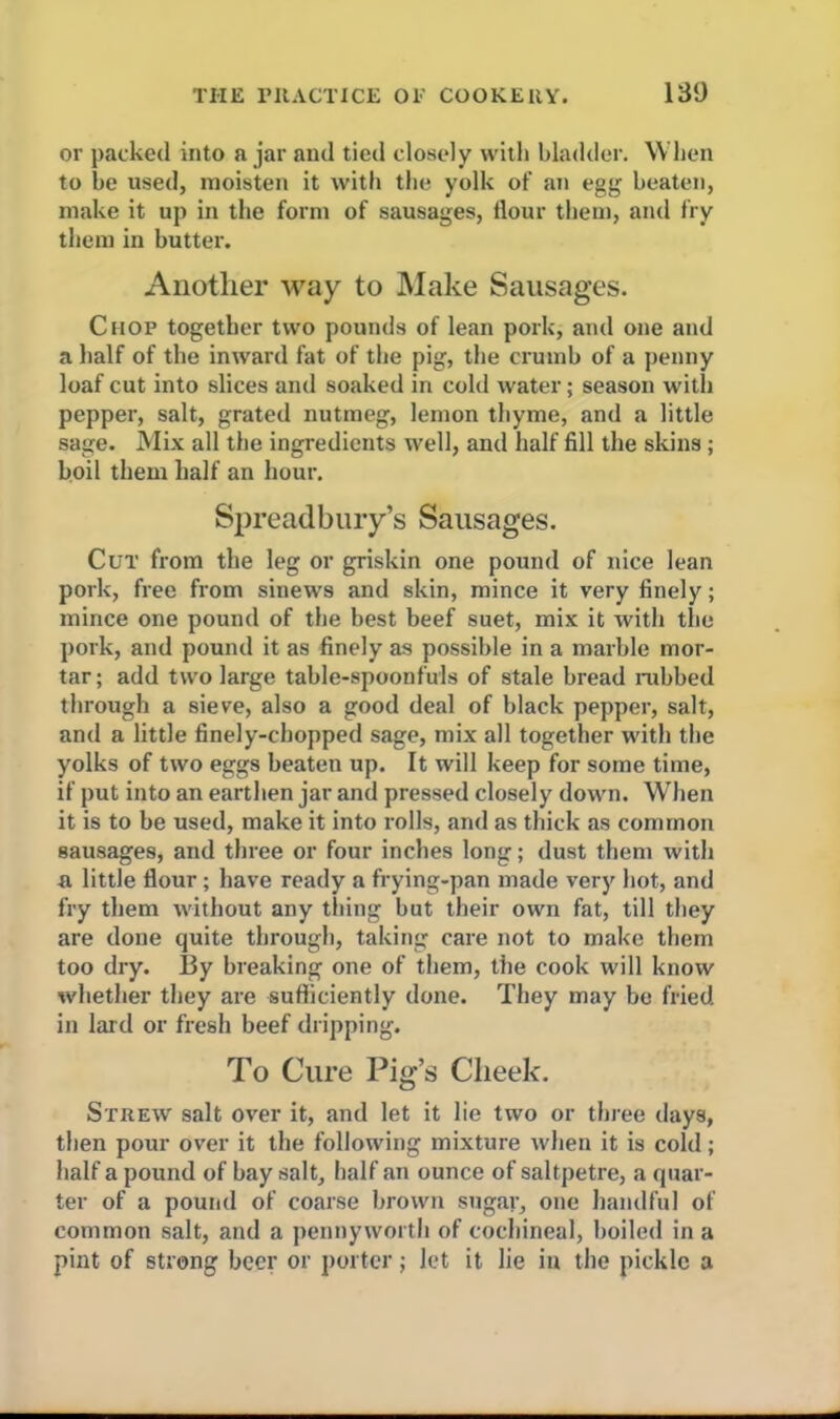 or packed into a jar and tied closely with bladder. When to be used, moisten it with the yolk of an egg beaten, make it up in the form of sausages, flour them, and fry them in butter. Another way to Make Sausages. Chop together two pounds of lean pork, and one and a half of the inward fat of the pig, the crumb of a penny loaf cut into slices and soaked in cold water; season with pepper, salt, grated nutmeg, lemon thyme, and a little sage. Mix all the ingredients well, and half fill the skins ; boil them half an hour. Spreadbury’s Sausages. Cut from the leg or griskin one pound of nice lean pork, free from sinews and skin, mince it very finely; mince one pound of the best beef suet, mix it with the pork, and pound it as finely as possible in a marble mor- tar; add two large table-spoonfuls of stale bread nibbed through a sieve, also a good deal of black pepper, salt, and a little finely-chopped sage, mix all together with the yolks of two eggs beaten up. It will keep for some time, if put into an earthen jar and pressed closely down. When it is to be used, make it into rolls, and as thick as common sausages, and three or four inches long; dust them with a, little flour; have ready a frying-pan made very hot, and fry them without any thing but their own fat, till they are done quite through, taking care not to make them too dry. I3y breaking one of them, the cook will know whether they are sufficiently done. They may be fried in lard or fresh beef dripping. To Cure Pig’s Cheek. Strew salt over it, and let it lie two or three days, then pour over it the following mixture when it is cold; half a pound of bay salt, half an ounce of saltpetre, a quar- ter of a pound of coarse brown sugar, one handful of common salt, and a pennyworth of cochineal, boiled in a pint of strong beer or porter; Jet it lie in the pickle a