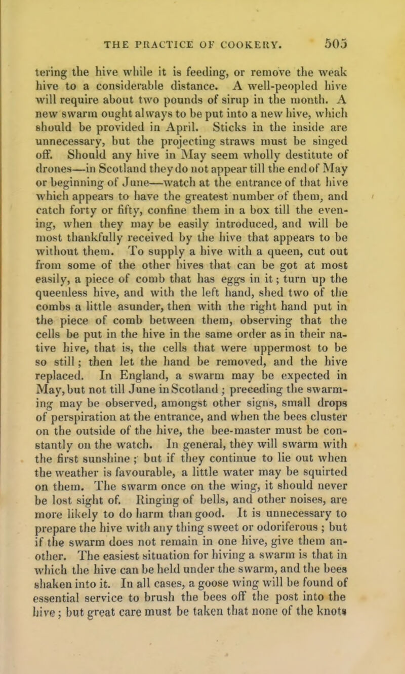 tering the hive while it is feeding, or remove the weak hive to a considerable distance. A well-peopled hive will require about two pounds of sirup in the month. A new swarm ought always to be put into a new hive, which should be provided in April. Sticks in the inside are unnecessary, but the projecting straws must be singed off. Should any hive in May seem wholly destitute of drones—in Scotland they do not appear till the end of May or beginning of June—watch at the entrance of that hive which appears to have the greatest number of them, and catch forty or fifty, confine them in a box till the even- ing, when they may be easily introduced, and will be most thankfully received by the hive that appears to be without them. To supply a hive with a queen, cut out from some of the other hives that can be got at most easily, a piece of comb that has eggs in it; turn up the queeidess hive, and with the left hand, shed two of the combs a little asunder, then with the right hand put in the piece of comb between them, observing that the cells be put in the hive in the same order as in their na- tive hive, that is, the cells that were uppermost to be so still; then let the hand be removed, and the hive replaced. In England, a swarm may be expected in May, but not till June in Scotland ; preceding the swarm- ing may be observed, amongst other signs, small drops of perspiration at the entrance, and when the bees cluster on the outside of the hive, the bee-master must be con- stantly on the watch. In general, they will swarm with the first sunshine ; but if they continue to lie out when the weather is favourable, a little water may be squirted on them. The swarm once on the wing, it should never be lost sight of. Ringing of bells, and other noises, are more likely to do harm than good. It is unnecessary to prepare the hive with any thing sweet or odoriferous ; but if the swarm does not remain in one hive, give them an- other. The easiest situation for hiving a swarm is that in which the hive can be held under the swarm, and the hoes shaken into it. In all cases, a goose tving will be found of essential service to brush the bees off the post into the hive; but great care must be taken that none of the knots