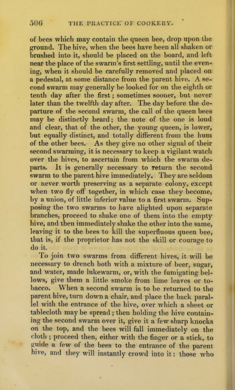 of bees wliich may contain the queen bee, drop upon the ground. The hive, when the bees have been all shaken or brushed into it, should be placed on the board, and left near the place of the swarm’s first settling, until the even- ing, when it should be carefully removed and placed on a pedestal, at some distance from the parent hive. A se- cond swarm may generally be looked for on the eighth or tenth day after the first; sometimes sooner, but never later than the twelfth day after. The day before the de- parture of the second swarm, the call of the queen bees may be distinctly heard; the note of the one is loud and clear, that of the other, the young queen, is lower, but equally distinct, and totally different from the hum of the other bees. As they give no other signal of their second swarming, it is necessary to keep a vigilant watch over the hives, to ascertain from which the swarm de- parts. It is generally necessary to return the second swarm to the parent hive immediately. They are seldom or never worth preserving as a separate colony, except when two fly off’ together, in which case they become, by a union, of little inferior value to a first swarm. Sup- posing the two swarms to have alighted upon separate branches, proceed to shake one of them into the empty hive, and then immediately shake the other into the same, leaving it to the bees to kill the superfluous queen bee, that is, if the proprietor has not the skill or courage to do it. To join two swarms from different hives, it will be necessary to drench both with a mixture of beer, sugar, and water, made lukewarm, or, with the fumigating bel- lows, give them a little smoke from lime leaves or to- bacco. When a second swarm is to be returned to the parent hive, turn down a chair, and place the back paral- lel with the entrance of the hive, over which a sheet or tablecloth may he spread ; then holding the hive contain- ing the second swarm over it, give it a few sharp knocks on the top, and the bees will fall immediately on the cloth ; proceed then, either with the finger or a stick, to guide a few of the bees to the entrance of the parent hive, and they will instantly crowd into it: those who