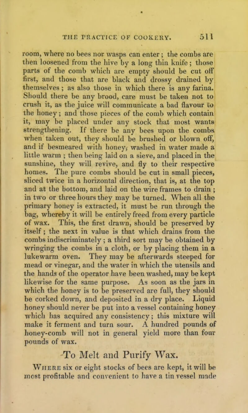 room, where no bees nor wasps can enter; the combs are then loosened from the hive by a long thin knife; those parts of the comb which are empty should be cut ofF first, and those that are black and drossy drained by themselves ; as also those in which there is any farina. Should there be any brood, care must be taken not to crush it, as the juice will communicate a bad flavour to the honey; and those pieces of the comb which contain it, may be placed under any stock that most want9 strengthening. If there be any bees upon the combs when taken out, they should be brushed or blown off, and if besmeared with honeys washed in water made a little warm ; then being laid on a sieve, and placed in the sunshine, they will revive, and fly to their respective homes. The pure combs should be cut in small pieces, sliced twice in a horizontal direction, that is, at the top and at the bottom, and laid on the wire frames to drain ; in two or three hours they may be turned. When all the primary honey is extracted, it must be run through the bag, whereby it will be entirely freed from every particle of wax. This, the first drawn, should be preserved by itself; the next in value is that which drains from the combs indiscriminately ; a third sort may be obtained by wringing the combs in a cloth, or by placing them in a lukewarm oven. They may be afterwards steeped for mead or vinegar, and the water in which the utensils and the hands of the operator have been washed, may be kept likewise for the same purpose. As soon as the jars in which the honey is to be preserved are full, they should be corked down, and deposited in a dry place. Liquid honey should never be put into a vessel containing honey which has acquired any consistency; this mixture will make it ferment and turn sour. A hundred pounds of honey-comb will not in general yield more than four pounds of wrax. To Melt and Purify Wax. Where six or eight stocks of bees are kept, it will be most profitable and convenient to have a tin vessel made